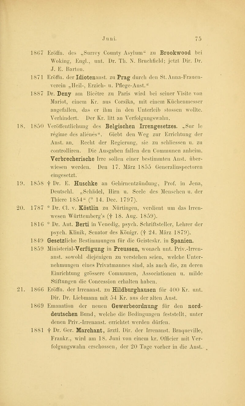 18G7 Eröffn. des „Surrey County Asylum zu Brookwood bei Woking, Engl., unt. Dr. Th. N. Bruchfiekl; jetzt Dir. Dr. J. E. Barton. 1871 Eröffn. der Idiotenanst. zu Prag durch den St. Anna-Frauen- verein „Heil-, Erzieh- u. Pflege-Anst. 1887 Dr. Deny am Bicetre zu Paris wird hei seiner Visite von Mariot, einem Kr. aus Corsika, mit einem Küchenmesser angefallen, das er ihm in den Unterleib stossen wollte. Verhindert. Der Kr. litt an Verfolgungswahn. 18. 1850 Veröffentlichung des Belgischen Irrengesetzes, „Sur le regime des alienes. Giebt den Weg zur Errichtung der Anst. an. Recht der Regierung, sie zu schliessen u. zu controlliren. Die Ausgaben fallen den Communen anheim. Verbrecherische Irre sollen einer bestimmten Anst. über- wiesen werden. Den 17. März 1855 Generalinspectoren eingesetzt. 19. 1858 f Dr. E. Huschke an Gehirnentzündung, Prof. in Jena, Deutschi. „Schädel, Hirn u. Seele des Menschen u. der Thiere 1854 (* 14. Dec. 1797). 20. 1787 * Dr. Cl. v. Köstlin zu Nürtingen, verdient um das Irren- wesen Württemberg's (f 18. Aug. 1859). 1816 * Dr. Ant. Berti in Venedig, psych. Schriftsteller, Lehrer der psych. Klinik, Senator des Königr. (f 24. März 1879). 1849 Gesetzliche Bestimmungen für die Geisteskr. in Spanien. 1859 Ministerial-Verfügung in Preussen, wonach unt. Priv.-Irren- anst. sowohl diejenigen zu verstehen seien, welche Unter- nehmungen eines Privatmannes sind, als auch die, zu deren Einrichtung grössere Communen, Associationen u. milde Stiftungen die Concession erhalten haben. 21. 1866 Eröffn. der Irrenanst. zu Hildburghausen für 400 Kr. unt. Dir. Dr. Liebmann mit 54 Kr. aus der alten Anst. 1869 Emanation der neuen Gewerbeordnung für den nord- deutschen Bund, welche die Bedingungen feststellt, unter denen Priv.-Irrenanst. errichtet werden dürfen. 1881 f Dr. Ger. Marchant, ärztl. Dir. der Irrenanst. Braqueville, Frankr., wird am 18. Juni von einem kr. Officier mit Ver- folgungswahn erschossen, der 20 Tage vorher in die Anst.