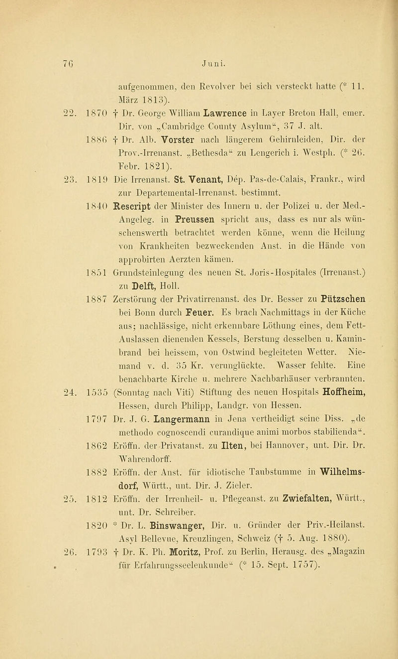 aufgenommen, den Revolver bei sich versteckt hatte (* 11. März 1813). 22. 1870 f Dr. George William Lawrence in Bayer Breton Hall, einer. Dir. von „Cambridge Connty Asylum, 37 J. alt. 188(3 f Dr. Alb. Vorster nach längerem Gehirnleiclen, Dir. der Prov.-Irrenanst. „Bethescla zu Lengerich i. Westph. (* 26. Febr. 1821). 23. 1819 Die Irrenanst. St. Venant, Dep. Pas-de-Calais, Frankr., wird zur Departemental-Irrenanst. bestimmt. 1840 Rescript der Minister des Innern u. der Polizei u. der Med.- Angeleg. in Preussen spricht aus, dass es nur als wün- schenswerth betrachtet werden könne, wenn die Heilung von Krankheiten bezweckenden Anst. in die Hände von approbirten Aerzten kämen. 1851 Grundsteinlegung des neuen St. Joris-Hospitales (Irrenanst.) zu Delft, Holl. 1887 Zerstörung der Privatirrenanst. des Dr. Besser zu Pützschen bei Bonn durch Feuer. Es brach Nachmittags in der Küche aus; nachlässige, nicht erkennbare Löthung eines, dem Fett- Auslassen dienenden Kessels, Berstung desselben u. Kamin- brand bei heissem, von Ostwind begleiteten Wetter. Nie- mand v. cl. 35 Kr. verunglückte. Wasser fehlte. Eine benachbarte Kirche u. mehrere Nachbarhäuser verbrannten. 24. 1535 (Sonntag nach Viti) Stiftung des neuen Hospitals Hoffheim, Hessen, durch Philipp, Lanclgr. von Hessen. 1797 Dr. J. G. Langermann in Jena vertheidigt seine Diss. „de methodo cognoscendi curandique animi morbos stabilienda. 1862 Eröffn. der Privatanst. zu Uten, bei Hannover, unt. Dir. Dr. Wahrendorff. 1882 Eröffn. der Anst, für idiotische Taubstumme in Wilhelms- dorf, Württ., unt. Dir. J. Zieler. 25. 1812 Eröffn. der Irrenheil- u. Pflegeanst. zu Zwiefalten, Württ., unt. Dr. Schreiber. 1820 * Dr. L. Binswanger, Dir. u. Gründer der Priv.-Heilanst. Asyl Bellevue, Kreuzungen, Schweiz (f 5. Aug. 1880). 26. 1793 f Dr. K. Ph. Moritz, Prof. zu Berlin, Herausg. des „Magazin