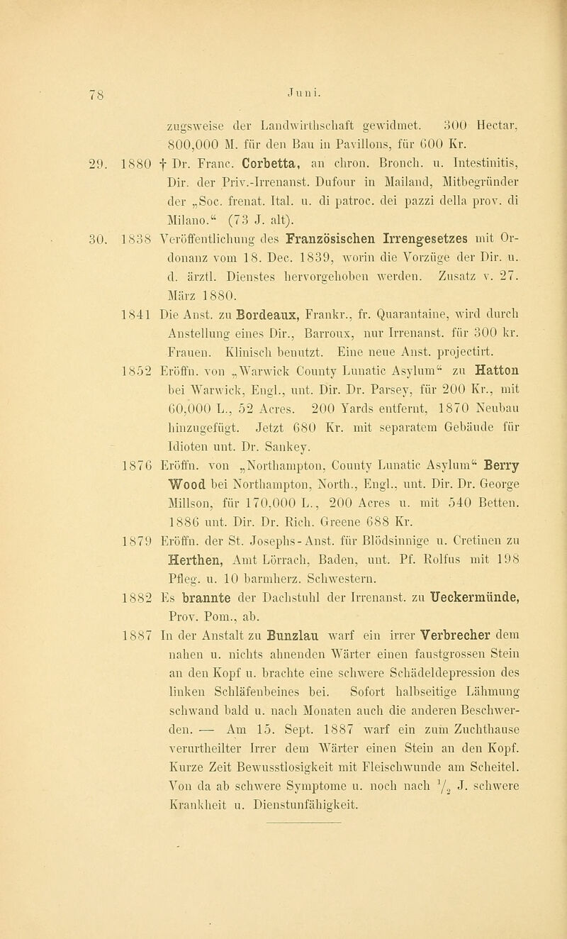zugsweise der Landwirtschaft gewidmet. 300 Hectar, 800,000 M. für den Bau in Pavillons, für GOO Kr. 29. 1880 f Dr. Franc. Corbetta, an cliron. Bronch. u. Intestinitis, Dir. der Priv.-Irrenanst. Dufour in Mailand, Mitbegründer der „Soc. frenat. Ital. u. di patroc. dei pazzi della prov. di Milano. (73 J. alt). 30. 1838 Veröffentlichung des Französischen Irrengesetzes mit Or- donanz vom 18. Dec. 1839, worin die Vorzüge der Dir. u. d. ärztl. Dienstes hervorgehoben werden. Zusatz v. 27. März 1880. 1841 Die Anst. zu Bordeaux, Frankr., fr. Quarantaine, wird durch Anstellung eines Dir., Barroux, nur Irrenanst. für 300 kr. Frauen. Klinisch benutzt. Eine neue Anst. projectirt. 1852 Eröffn. von „Warwick County Lunatic Asylum zu Hatton bei Warwick, Engl., mit. Dir. Dr. Parsey, für 200 Kr., mit 60,000 L., 52 Acres. 200 Yards entfernt, 1870 Neubau hinzugefügt. Jetzt 680 Kr. mit separatem Gebäude für Idioten unt. Dr. Sankey. 1876 Eröffn. von „Northampton, County Lunatic Asylum Berry Wood bei Northampton, North., Engl., unt. Dir. Dr. George Millson, für 170,000 L., 200 Acres u. mit 540 Betten. 1886 unt. Dir. Dr. Rieh. Greene 688 Kr. 1879 Eröffn. der St. Josephs-Anst. für Blödsinnige u. Cretinen zu Herthen, Amt Lörrach, Baden, unt. Pf. Rolfus mit 198 Pfleg, u. 10 barmherz. Schwestern. 1882 Es brannte der Dachstuhl der Irrenanst. zu Ueckermünde, Prov. Pom., ab. 1887 In der Anstalt zu Bunzlau warf ein irrer Verbrecher dem nahen u. nichts ahnenden Wärter einen faustgrossen Stein an den Kopf u. brachte eine schwere Schäcleldepression des linken Schläfenbeines bei. Sofort halbseitige Lähmung schwand bald u. nach Monaten auch die anderen Beschwer- den. — Am 15. Sept. 1887 warf ein zum Zuchthanse verurtheilter Irrer dem Wärter einen Stein an den Kopf. Kurze Zeit Bewusstlosigkeit mit FleischAvunde am Scheitel. Von da ab schwere Symptome u. noch nach J/2 J. schwere Krankheit u. Dienstunfähigkeit.