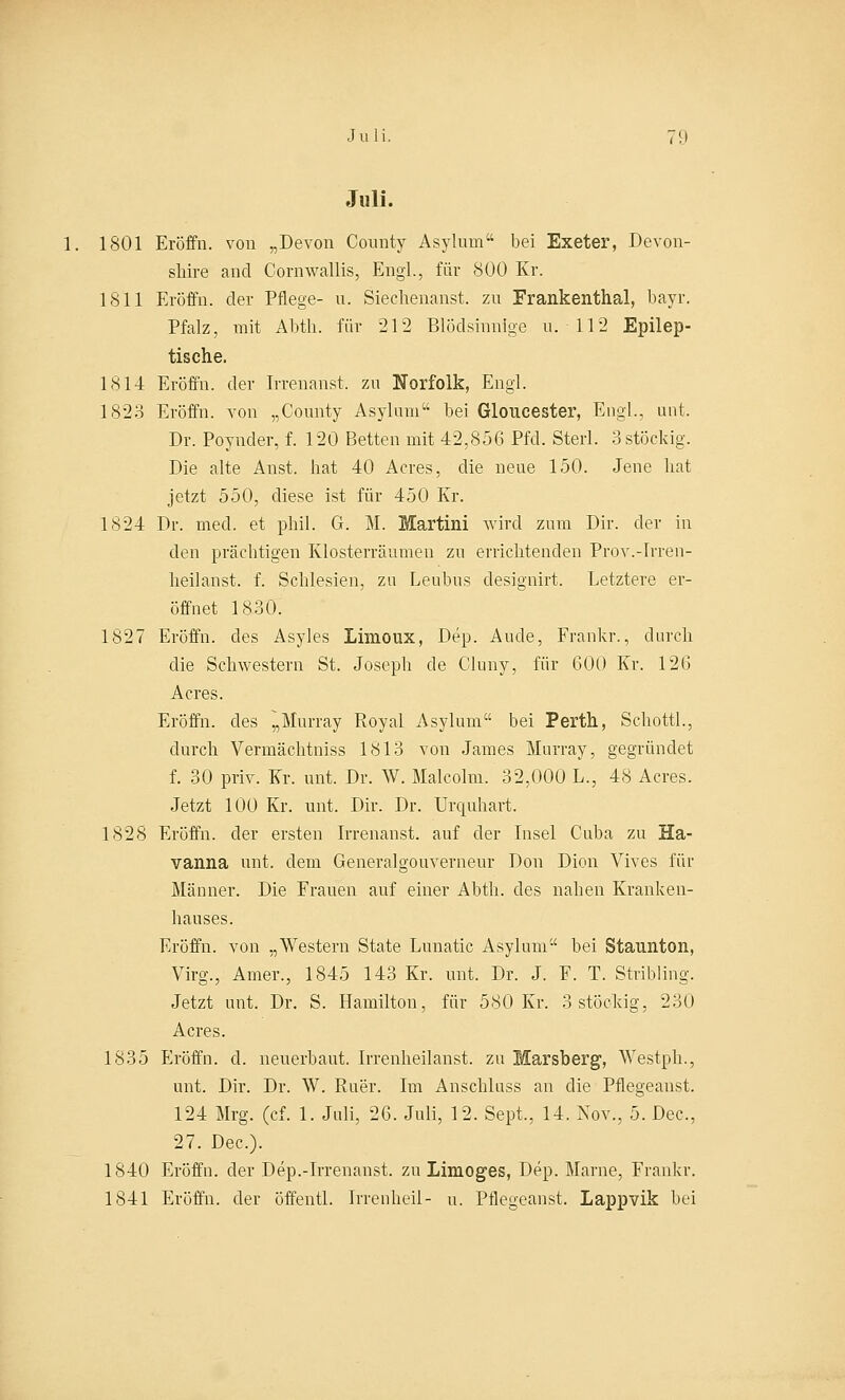 Juli. 1. 1801 Eröffn. von „Devon County Asyluin bei Exeter, Devon- sliire and Cornwallis, Engl., für 800 Kr. 1811 Eröffn. der Pflege- u. Siechenanst. zu Frankenthal, bayr. Pfalz, mit Abtli. für 212 Blödsinnige u. 112 Epilep- tische. 1814 Eröffn. der Irrenanst. zu Norfolk, Engl. 1823 Eröffn. von „County Asyhun bei Gloucester, Engl., unt, Dr. Poynder, f. 120 Betten mit 42,856 Pfd. Sterl. 3 stöckig. Die alte Anst. hat 40 Acres, die neue 150. Jene hat jetzt 550, diese ist für 450 Kr. 1824 Dr. med. et phil. G. M. Martini wird zum Dir. der in den prächtigen Klosterräumen zu errichtenden Prov.-Irren- heilanst. f. Schlesien, zu Leubus designirt. Letztere er- öffnet 1830. 1827 Eröffn. des Asyles Limoux, Dep. Aude, Frankr., durch die Schwestern St. Joseph de Cluny, für 600 Kr. 126 Acres. Eröffn. des ~Murray Royal Asylum bei Perth, Schottl., durch Vermächtniss 1813 von James Murray, gegründet f. 30 priv. Kr. unt. Dr. W. Malcolm. 32,000 L., 48 Acres. Jetzt 100 Kr. unt. Dir. Dr. Urquhart. 1828 Eröffn. der ersten Irrenanst. auf der Insel Ctiba zu Ha- vanna unt. dem Generalgouverneur Don Dion Vives für Männer. Die Frauen auf einer Abtli. des nahen Kranken- hauses. Eröffn. von „Western State Lunatic Asylum bei Staunton, Virg., Amer., 1845 143 Kr. unt. Dr. J. F. T. Stribling. Jetzt unt. Dr. S. Hamilton, für 580 Kr. 3 stöckig, 230 Acres. 1835 Eröffn. d. neuerbaut. Irrenheilanst. zu Marsberg, AVestph., unt. Dir. Dr. W. Ruer. Im Anschluss an die Pflegeanst. 124 Mrg. (cf. 1. Juli, 26. Juli, 12. Sept., 14. Nov., 5. Dec, 27. Dec). 1840 Eröffn. der Dep.-Irrenanst. zu Limoges, Dep. Marne, Frankr. 1841 Eröffn. der öffentl. Irrenheil- u. Pflegeanst. Lappvik bei