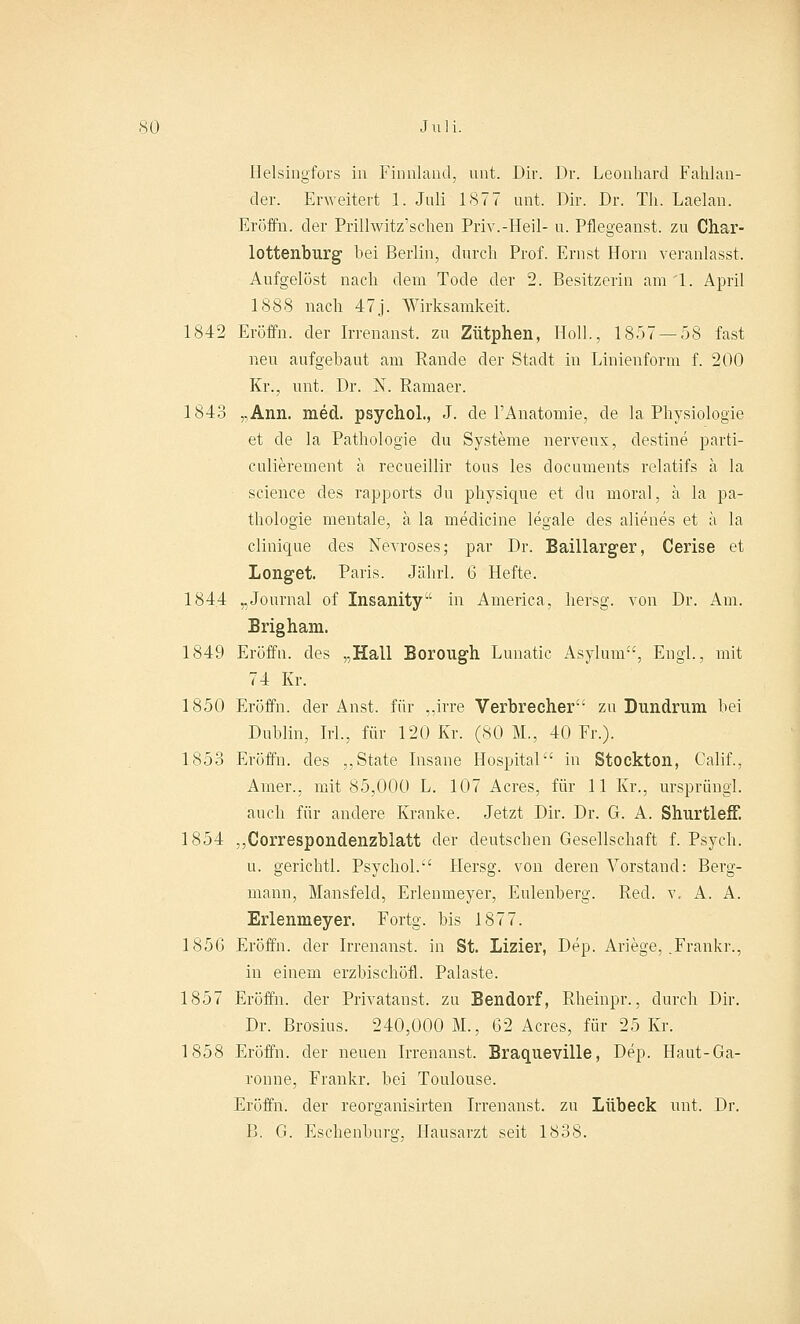 Helsingfors in Finnland, unt. Dir. Dr. Leonhard Fahlan- der. Erweitert 1. Juli 1877 unt. Dir. Dr. Th. Laelan. Eröffn. der Prillwitz'schen Priv.-Heil- u. Pflegeanst. zu Char- lottenburg bei Berlin, durch Prof. Ernst Hörn veranlasst. Aufgelöst nach dem Tode der 2. Besitzerin am 1. April 1888 nach 47j. Wirksamkeit. 1842 Eröffn. der Irrenanst. zu Zütphen, Hol]., 1857 — 58 fast neu aufgebaut am Rande der Stadt in Linienform f. 200 Kr., unt. Dr. N. Ramaer. 1843 „Ann. med. psychol., J. de l'Anatomie, de la Physiologie et de la Pathologie du Systeme nerveux, clestine parti- culierement ä recueillir tous les documents relatifs ä la science des rapports du physique et du moral, ä la pa- thologie mentale, ä la mediane legale des alienes et ä la clinique des Nevroses; par Dr. Baillarger, Cerise et Longet. Paris. Jäbrl. 6 Hefte. 1844 „Journal of Insanity in America, hersg. von Dr. Am. Brigham. 1849 Eröffn. des „Hall Borongh Lunatic Asylum, Engl., mit 74 Kr. 1850 Eröffn. der Anst. für „irre Verbrecher' zu Dundruni bei Dublin, Irl., für 120 Kr. (80 ML, 40 Fr.). 1853 Eröffn. des „State Insane Hospital in Stockton, Calif., Amer., mit 85,000 L. 107 Acres, für 11 Kr., Ursprung!, auch für andere Kranke. Jetzt Dir. Dr. G. A. Shurtleff. 1854 „Correspondenzblatt der deutseben Gesellschaft f. Psych. u. gericbtl. Psychol. Hersg. von deren Vorstand: Berg- mann, Mansfelcl, Erlenmeyer, Eulenberg. Red. v. A. A. Erlenmeyer. Fortg. bis 1877. 185(3 Eröffn. der Irrenanst. in St. Lizier, Dep. Ariege, .Frankr., in einem erzbischöfl. Palaste. 1857 Eröffn. der Privatanst. zu Bendorf, Rbeinpr., durch Dir. Dr. Brosius. 240,000 M., 62 Acres, für 25 Kr. 1858 Eröffn. der neuen Irrenanst. Braqueville, Dep. Haut-Ga- ronne, Frankr. bei Toulouse. Eröffn. der reorganisirten Irrenanst. zu Lübeck unt. Dr. B. G. Escbenburo-. Hausarzt seit 1838.