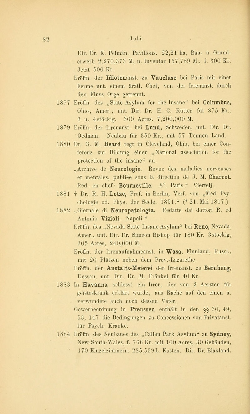 Dir. Dr. K. Pelman. Pavillons. 22,21 ha, Bau- n. Grund- erwerb 2,270,373 M. u. Inventar 157,789 M., f. 300 Kr. Jetzt 500 Kr. Eröffn. der Idiotenanst. zu Vaucluse bei Paris mit einer Ferme unt. einem ärztl. Chef, von der Irrenanst. durch den Fluss Orge getrennt. 1877 Eröffn. des „State Asylum for the Insane bei Columbus, Ohio, Arner., unt. Dir. Dr. H. C. Rutter für 875 Kr., 3 u. 4stöckig. 300 Acres. 7,200,000 M. 1879 Eröffn. der Irrenanst. bei Lund, Schweden, unt. Dir. Dr. ' Oedman. Neubau für 350 Kr., mit 57 Tonnen Land. 1880 Dr. G. M. Beard regt in Cleveland, Ohio, bei einer Con- ferenz zur Bildung einer „National association for the protection of the insane an. „Archive de Neurologie. Revue des maladies nerveuses et mentales, publiee sous la direction de J. M. Charcot. Red. en chef: Bourneville. 8°. Paris. Viertelj. 1881 f Dr. R. H. Lotze, Prof. in Berlin, Verf. von „Med. Psy- chologie od. Phys. der Seele. 1851. (* 21. Mai 1817.) 1882 „Giornale di Neuropatologia. Redatte dai dottori R. ed Antonio Vizioli. Napoli. Eröffn. des „Nevada State Insane Asylum bei Reno, Nevada, Arner., unt. Dir. Dr. Simeon Bishop für 180 Kr. 3 stöckig, 305 Acres, 240,000 M. Eröffn. der Irrenaufnahmeanst. in Wasa, Finnland, Russl., mit 20 Plätzen neben dem Prov.-Lazarethe. Eröffn. der Anstalts-Meierei der Irrenanst. zu Bernburg, Dessau, unt. Dir. Dr. M. Fränkel für 40 Kr. 1883 In Havanna schiesst ein Irrer, der von 2 Aerzten für geisteskrank erklärt Avurde, aus Rache auf den einen u. verwundete auch noch dessen Vater. Gewerbeordnung in Preussen enthält in den §§ 30, 49, 53, 147 die Bedingungen zu Concessionen von Privatanst. für Psych. Kranke. 1884 Eröffn. des Neubaues des „Callan Park Asylum zu Sydney, New-South-Wales, f. 766 Kr. mit 100 Acres, 30 Gebäuden, 170 Einzelzimmern. 285.539 L. Kosten. Dir. Dr. Blaxland.
