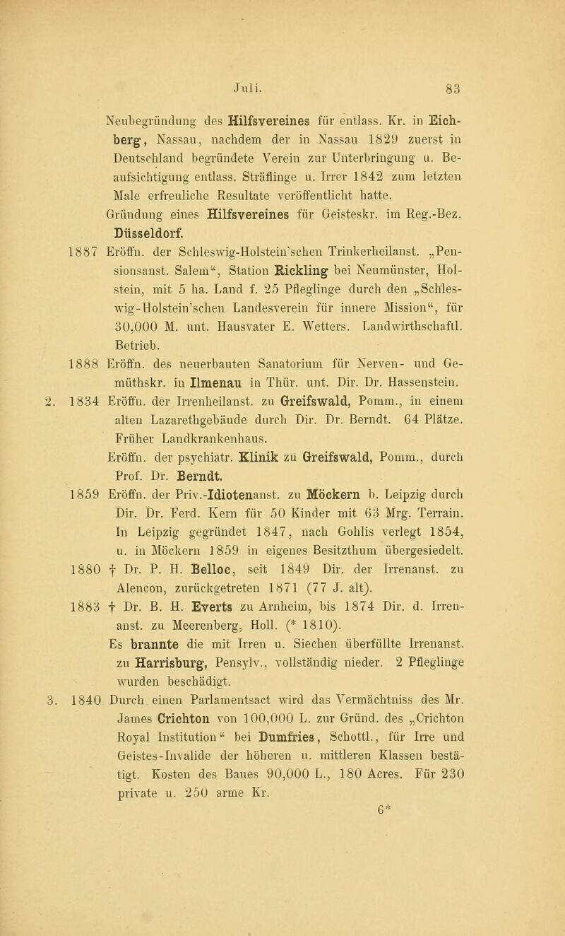 Neubegründung des Hilfsvereines für entlass. Kr. in Eich- berg, Nassau, nachdem der in Nassau 1829 zuerst in Deutschland begründete Verein zur Unterbringung u. Be- aufsichtigung entlass. Sträflinge u. Irrer 1842 zum letzten Male erfreuliche Resultate veröffentlicht hatte. Gründung eines Hilfsvereines für Geisteskr. im Reg.-Bez. Düsseldorf. 1887 Eröffn. der Schleswig-Holstein'schen Trinkerheilanst. „Pen- sionsanst. Salem, Station Rickling bei Neumünster, Hol- stein, mit 5 ha. Land f. 25 Pfleglinge durch den „Schles- wig-Holstein'schen Landesverein für innere Mission, für 30,000 M. unt. Hausvater E. Wetters. Lanclwirthschafil. Betrieb. 1888 Eröffn. des neuerbauten Sanatorium für Nerven- und Ge- müthskr. in Ilmenau in Thür. unt. Dir. Dr. Hassenstein. 2. 1834 Eröffn. der Irrenheilanst. zu Greifswald, Ponim., in einem alten Lazarethgebäude durch Dir. Dr. Berndt. 64 Plätze. Früher Landkrankenhaus. Eröffn. der psychiatr. Klinik zu Greifswald, Pomm., durch Prof. Dr. Berndt. 1859 Eröffn. der Priv.-Idiotenanst. zu Möckern b. Leipzig durch Dir. Dr. Ferd. Kern für 50 Kinder mit 63 Mrg. Terrain. In Leipzig gegründet 1847, nach Gohlis verlegt 1854, u. in Möckern 1859 in eigenes Besitzthum übergesiedelt. 1880 f Dr. P. H. Belloc, seit 1849 Dir. der Irrenanst. zu Alencon, zurückgetreten 1871 (77 J. alt). 1883 f Dr. B- H. Everts zu Arnheim, bis 1874 Dir. d. Irren- anst. zu Meerenberg, Holl. (* 1810). Es brannte die mit Irren u. Siechen überfüllte Irrenanst. zu Harrisburg, Pensylv., vollständig nieder. 2 Pfleglinge wurden beschädigt. 3. 1840 Durch einen Parlamentsact wird das Vermächtniss des Mr. James Crichton von 100,000 L. zur Grund, des „Crichton Royal Institution bei Dumfries, Schottl., für Irre und Geistes-Invalide der höheren u. mittleren Klassen bestä- tigt. Kosten des Baues 90,000 L., 180 Acres. Für 230 private u. 250 arme Kr. 6*