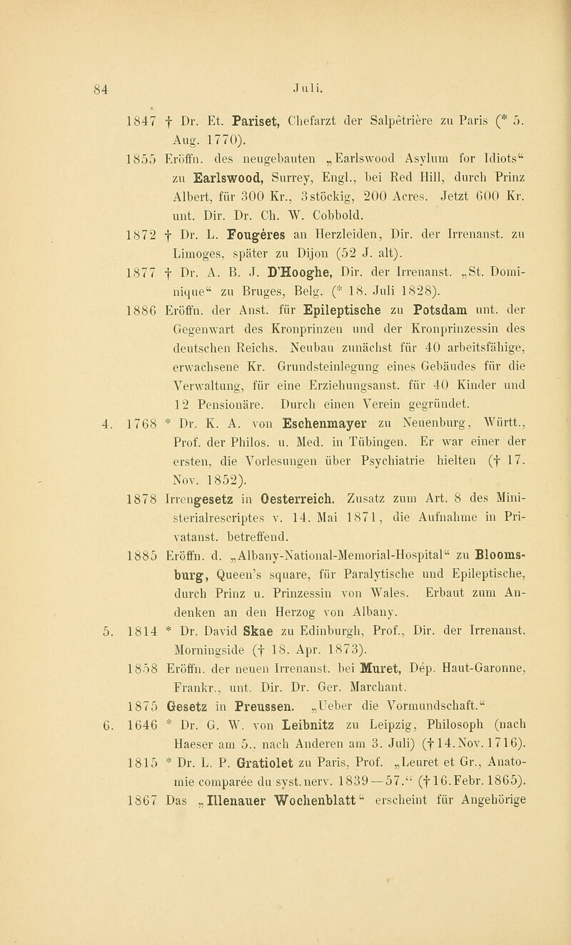 1847 f Dr. Et. Pariset, Chefarzt der Salpetriere zu Paris (* 5. Aug. 1770). 1855 Eröffn. des neugebauten „Earlswood Asylum for Idiots zu Earlswood, Surrey, Engl., bei Red Hill, durch Prinz Albert, für 300 Kr., 3 stöckig, 200 Acres. Jetzt 600 Kr. unt. Dir. Dr. Ch. W. Cobbold. 1872 f Dr. L. Porigeres an Herzleiden, Dir. der Irrenanst. zu Limoges, später zu Dijon (52 J. alt). 1877 f Dr. A. B. J. D'Hooghe, Dir. der Irrenanst. „St. Domi- nique zu Bruges, Belg. (* 18. Juli 1828). 1886 Eröffn. der Anst. für Epileptische zu Potsdam unt. der Gegenwart des Kronprinzen und der Kronprinzessin des deutschen Reichs. Neubau zunächst für 40 arbeitsfähige, erwachsene Kr. Grundsteinlegung eines Gebäudes für die Verwaltung, für eine Erziehungsanst. für 40 Kinder und 12 Pensionäre. Durch einen Verein gegründet. 4. 1768 * Dr. K. A. von Eschenmayer zu Neuenburg, Württ., Prof. der Philos. u. Med. in Tübingen. Er war einer der ersten, die Vorlesungen über Psychiatrie hielten (f 17. Nov. 1852). 1878 Irrengesetz in Oesterreich. Zusatz zum Art. 8 des Mini- sterialrescriptes v. 14. Mai 1871, die Aufnahme in Pri- vatanst. betreffend. 1885 Eröffn. d. „Albany-National-Memorial-Hospital zu Blooms- bürg, Queen's square, für Paralytische und Epileptische, durch Prinz u. Prinzessin von Wales. Erbaut zum An- denken an den Herzog von Albany. 5. 1814 * Dr. David Skae zu Edinburgh, Prof., Dir. der Irrenanst. Morningside (f 18. Apr. 1873). 1858 Eröffn. der neuen Irrenanst. bei Muret, Dep. Haut-Garonne, Erankr., unt. Dir. Dr. Ger. Marckant. 1875 Gesetz in Preussen. „Ueber die Vormundschaft. 6. 1646 * Dr. G. W. von Leibnitz zu Leipzig, Philosoph (nach Haeser am 5., nach Anderen am 3. Juli) (f 14.Nov. 1716). 1815 * Dr. L. P. Gratiolet zu Paris, Prof. „Leuret et Gr., Anato- mie comparee du syst.nerv. 1839 — 57. (f 16.Febr. 1865). 1867 Das „Illenauer Wochenblatt erscheint für Angehörige