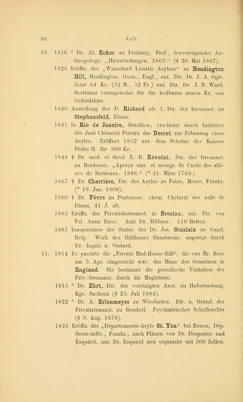 10. 1816 * Dr. AI. Ecker zu Freiburg, Prof., hervorragender An- thropologe. „Hirnwindungen. 1869. (f 20. Mai 1887). 1826 Eröffn. des „Warneford Lunatic Asylum zu Headington Hill, Headington, Oxon., Engl., unt. Dir. Dr. J. A. Ogle. Jetzt 84 Kr. (32 M., 52 Fr.) unt. Dir. Dr. J. B. Ward. Bestimmt vorzugsweise für die heilbaren armen Kr. von Oxfordshire. 1840 Anstellung des D. Richard als 1. Dir. der Irrenanst. zu Stephansfeld, Elsass. 1841 In Rio de Janeiro, Brasilien, erscheint durch Initiative des Jose Clementi Pereira das Beeret zur Erbauung eines Asyles. Eröffnet 1852 unt. dem Schutze des Kaisers Pedro II. für 300 Kr. 1848 f Dr. med. et theol. E. B. Revolat, Dir. der Irrenanst. zu Bordeaux. „Apercu stat. et nosogr. de l'asile des alie- nes de Bordeaux. 1846. (* 21. März 1768.) 1867 f Dr. Charriere, Dir. des Asyles zu Fains, Meuse, Frankr. (* 19. Jan. 1808). 1880 f Dr. Fevre zu Pontorson, ehem. Chefarzt des asile de Dinan, 41 J. alt. 1885 Eröffn. der Privatidiotenanst. in Breslau, unt. Dir. von Frl. Anna Riess. Arzt Dr. Hübner. 110 Betten. 1887 Inauguration der Statue des Dr. Jos. Guislain zu Gand, Belg. Werk des Bildhauer Hambresin, angeregt durch Dr. Ingels u. Oudard. 11. 1814 Es passirte die „Private Mad-House-Bill, die von Mr. Rose am 5. Apr. eingereicht war, das Haus der Gemeinen in England. Sie bestimmt die periodische Visitation der Priv.-Irrenanst. durch die Magistrate. 1815 * Dr. Ehrt, Dir. der vereinigten Anst. zu Hubertusburg, Kgr. Sachsen (f 25. Juli 1884). 1822 * Dr. A. Erlenmeyer zu Wiesbaden. Dir. u. Grund, der Privatirrenanst. zu Bendorf. Psychiatrischer Schriftsteller (f 9. Aug. 1878). 1825 Eröffn. des „Departements-Asyls St. Yon bei Rouen, Dep. Seine-infer., Frankr., nach Plänen von Dr. Desportes und Esquirol, unt. Dr. Esquirol neu organisirt mit 300 Zellen,