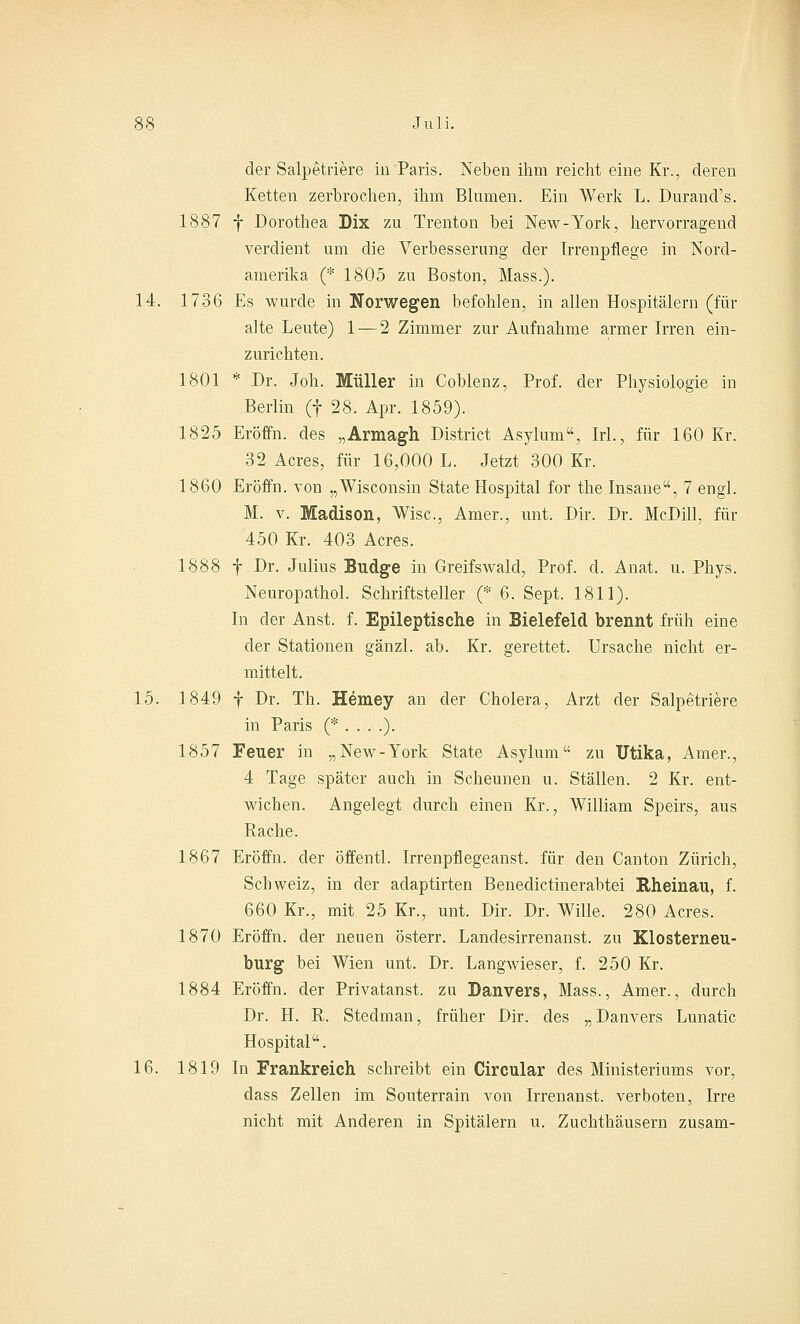 der Salpetriere in Paris. Neben ihm reicht eine Kr., deren Ketten zerbrochen, ihm Blumen. Ein Werk L. Durand's. 1887 f Dorothea Dix zu Trenton bei New-York, hervorragend verdient um die Verbesserung der Irrenpflege in Nord- amerika (* 1805 zu Boston, Mass.). 14. 1736 Es wurde in Norwegen befohlen, in allen Hospitälern (für alte Leute) 1 — 2 Zimmer zur Aufnahme armer Irren ein- zurichten. 1801 * Dr. Joh. Müller in Coblenz, Prof. der Physiologie in Berlin (f 28. Apr. 1859). 1825 Eröffn. des „Armagh District Asylum, Irl., für 160 Kr. 32 Acres, für 16,000 L. Jetzt 300 Kr. 1860 Eröffn. von „Wisconsin State Hospital for the Insane, 7 engl. M. v. Madison, Wisc, Amer., unt. Dir. Dr. McDill, für 450 Kr. 403 Acres. 1888 f Dr. Julius Budge in Greifswalcl, Prof. d. Anat. u. Phys. Neuropathol. Schriftsteller (* 6. Sept. 1811). In der Anst. f. Epileptische in Bielefeld brennt früh eine der Stationen gänzl. ab. Kr. gerettet. Ursache nicht er- mittelt. 15. 1849 f Dr. Th. Hemey an der Cholera, Arzt der Salpetriere in Paris (* . . . .). 1857 Feuer in „New-York State Asylum zu Utika, Amer., 4 Tage später auch in Scheunen u. Ställen. 2 Kr. ent- wichen. Angelegt durch einen Kr., William Speirs, aus Rache. 1867 Eröffn. der öffentl. Irrenpflegeanst. für den Canton Zürich, Schweiz, in der adaptirten Benedictinerabtei Rheinau, f. 660 Kr., mit 25 Kr., unt. Dir. Dr. Wille. 280 Acres. 1870 Eröffn. der neuen österr. Landesirrenanst. zu Klosterneu- burg bei Wien unt. Dr. Langwieser, f. 250 Kr. 1884 Eröffn. der Privatanst. zu Danvers, Mass., Amer., durch Dr. H. R. Stedman, früher Dir. des „ Danvers Lunatic Hospital. 16. 1819 In Frankreich schreibt ein Circular des Ministeriums vor, dass Zellen im Souterrain von Irrenanst. verboten, Irre nicht mit Anderen in Spitälern u. Zuchthäusern zusam-