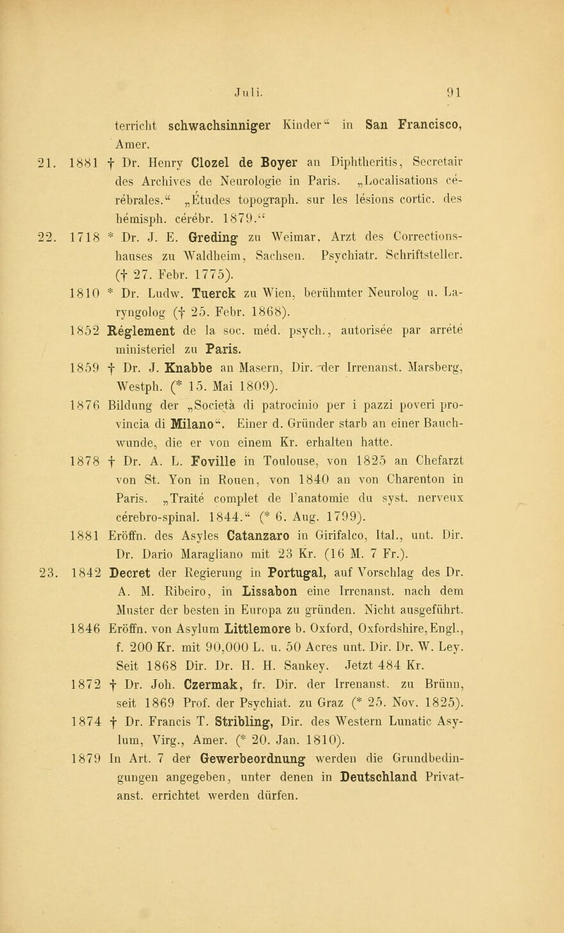 terricht schwachsinniger Kinder in San Francisco, Amer. 21. 1881 f Dr. Henry Clozel de Boyer an Diphtheritis, Secretair des Archives de Neurologie in Paris. „Localisations ce- rebrales. „Etudes topograph. sur les lesions cortic. des hemisph. cerebr. 1879. 22. 1718 * Dr. J. E. Greding zu Weimar. Arzt des Corrections- hauses zu Waldheim, Sachsen. Psychiatr. Schriftsteller, (t 27. Febr. 1775). 1810 * Dr. Ludw. Tuerck zu Wien, berühmter Neurolog u. La- ryngolog (f 25. Febr. 1868). 1852 Reglement de la soc. med. psych., autorisee par arrete ministeriel zu Paris. 1859 f Dr. J. Knabbe an Masern, Dir.'der Irrenanst. Marsberg, Westph. (* 15. Mai 1809). 1876 Bildung der „Societa di patrocinio per i pazzi poveri pro- vincia di Milano. Einer d. Gründer starb an einer Bauch- wunde, die er von einem Kr. erhalten hatte. 1878 f Dr. A. L. Foville in Toulouse, von 1825 an Chefarzt von St. Yon in Rouen, von 1840 an von Charenton in Paris. „Traite complet de l'anatomie du syst, nerveux cerebro-spinal. 1844. (* 6. Aug. 1799). 1881 Eröffn. des Asyles Catanzaro in Girifalco, Ital., unt. Dir. Dr. Dario Maragliano mit 23 Kr. (16 M. 7 Fr.). 23. 1842 Beeret der Regierung in Portugal, auf Vorschlag des Dr. A. M. Ribeiro, in Lissabon eine Irrenanst. nach dem Muster der besten in Europa zu gründen. Nicht ausgeführt. 1846 Eröffn. von Asylum Littlemore b. Oxford, Oxfordshire,Engl., f. 200 Kr. mit 90,000 L. u. 50 Acres unt. Dir. Dr. W. Ley. Seit 1868 Dir. Dr. H. H. Sankey. Jetzt 484 Kr. 1872 f Dr. Joh. Czermak, fr. Dir. der Irrenanst. zu Brunn, seit 1869 Prof. der Psychiat. zu Graz (* 25. Nov. 1825). 1874 f Dr. Francis T. Stribling, Dir. des Western Lunatic Asy- lum, Virg., Amer. (* 20. Jan. 1810). 1879 In Art. 7 der Gewerbeordnung werden die Grundbedin- gungen angegeben, unter denen in Deutschland Privat- anst. errichtet werden dürfen.