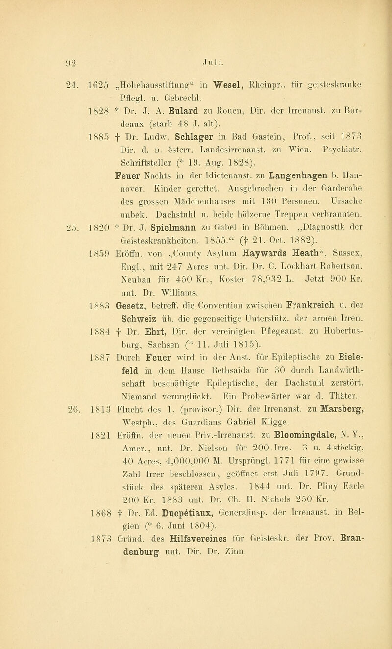 24. 1625 „Hohehausstiftung in Wesel, Rheinpr.. für geisteskranke Pflegl. u. Gebrechl. 1828 * Dr. J. A. Bulard zn Rouen, Dir. der Irrenanst. zu Bor- deaux (starb 48 J. alt). 1885 f Dr. Ludw. Schlager in Bad Gastein, Prof., seit 1873 Dir. d. d. österr. Landesirrenanst. zu Wien. Psychiatr. Schriftsteller (* 19. Aug. 1828). Feuer Nachts in der Idiotenanst. zu Langenhagen b. Han- nover. Kinder gerettet. Ausgebrochen in der Garderobe des grossen Mädchenhauses mit 130 Personen. Ursache nnbek. Dachstuhl u. beide hölzerne Treppen verbrannten. 25. 1820 '* Dr. J. Spielmann zu Gabel in Böhmen. „Diagnostik der Geisteskrankheiten. 1855. (f 21. Oct. 1882). 1859 Eröffn. von „County Asylum Haywards Heath, Sussex, Engl., mit 247 Acres mit. Dir. Dr. C. Lockhart Robertson. Neubau für 450 Kr., Kosten 78,932 L. Jetzt 900 Kr. unt. Dr. Williams. 1883 Gesetz, betreff, die Convention zwischen Frankreich u. der Schweiz üb. die gegenseitige Unterstütz, der armen Irren. 1884 f Dr. Ehrt, Dir. der vereinigten Pflegeanst, zu Hubertus- burg, Sachsen (* 11. Juli 1815). 1887 Durch Feuer wird in der Anst. für Epileptische zu Biele- feld in dem Hause Bethsaida für 30 durch Landwirth- schaft beschäftigte Epileptische, der Dachstuhl zerstört. Niemand verunglückt. Ein Probewärter war d. Thäter. 26. 1813 Flucht des 1. (provisor.) Dir. der Irrenanst. zu Marsberg, Westph., des Guardians Gabriel Kligge. 1821 Eröffn. der neuen Priv.-Irrenanst. zu Bloomingdale, N. Y., Amer., unt. Dr. Nielson für 200. Irre. 3 u. 4 stöckig, 40 Acres, 4,000,000 M. Ursprung!. 1771 für eine gewisse Zahl Irrer beschlossen, geöffnet erst Juli 1797. Grund- stück des späteren Asyles. 1844 unt. Dr. Pliny Earle 200 Kr. 1883 unt. Dr. Ch. H. Nichols 250 Kr. 1868 f Dr. Ed. Ducpetiaux, Generalinsp. der Irrenanst. in Bel- gien (* 6. Juni 1804). 1873 Grund, des Hilfsvereines für Geisteskr. der Prov. Bran- denburg unt. Dir. Dr. Zinn.
