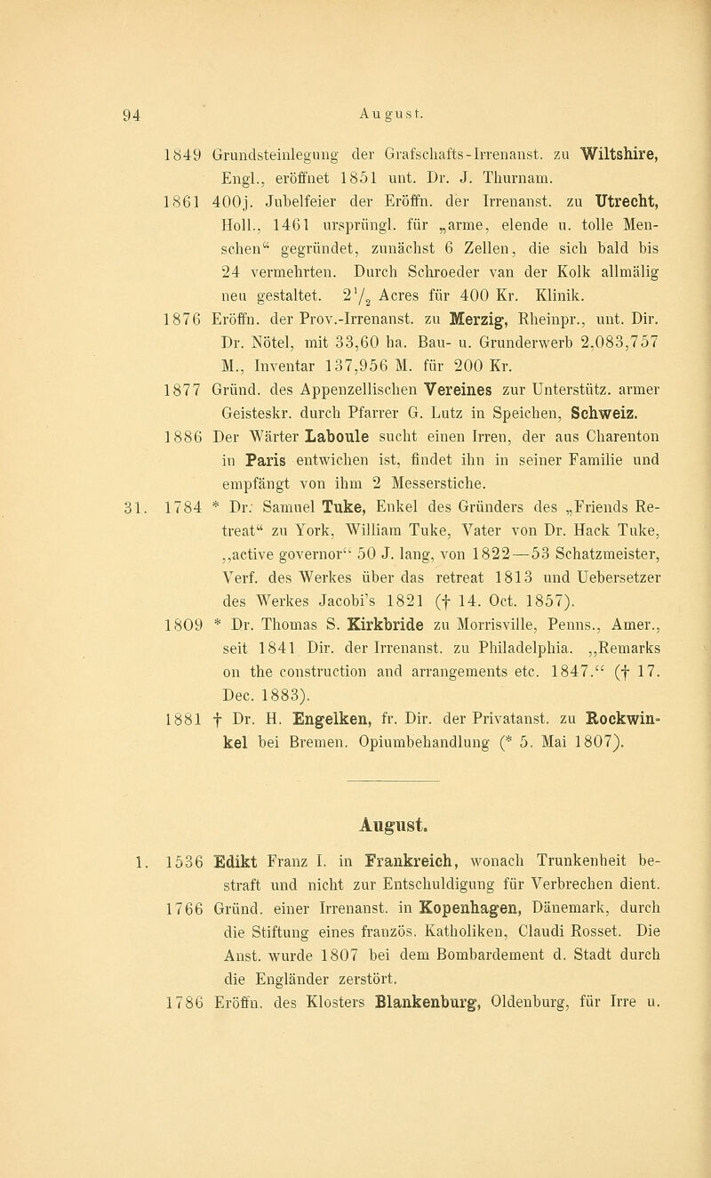 1849 Grundsteinlegung der Grafschafts-Irrenanst. zu Wiltshire, Engl., eröffnet 1851 unt. Dr. J. Thurnarn. 1861 400j. Jubelfeier der Eröffn. der Irrenanst. zu Utrecht, Holl., 1461 ursprüngl. für „arme, elende n. tolle Men- schen gegründet, zunächst 6 Zellen, die sich bald bis 24 vermehrten. Durch Schroeder van der Kolk allmälig neu gestaltet. 2'/2 Acres für 400 Kr. Klinik. 1876 Eröffn. der Prov.-Irrenanst. zu Merzig, Rheinpr., unt. Dir. Dr. Nötel, mit 33,60 ha. Bau- u. Grunderwerb 2,083,757 M., Inventar 137,956 M. für 200 Kr. 1877 Grund, des Appenzellischen Vereines zur Unterstütz, armer Geisteskr. durch Pfarrer G. Lutz in Speichen, Schweiz. 1886 Der Wärter Laboule sucht einen Irren, der aus Charenton in Paris entwichen ist, findet ihn in seiner Familie und empfängt von ihm 2 Messerstiche. 31. 1784 * Dr. Samuel Tuke, Enkel des Gründers des „Friends Re- treat zu York, William Tuke, Vater von Dr. Hack Tuke, ,,active governor 50 J. lang, von 1822 — 53 Schatzmeister, Verf. des Werkes über das retreat 1813 und Uebersetzer des Werkes Jacobi's 1821 (f 14. Oct. 1857). 1809 * Dr. Thomas S. Kirkbride zu Morrisville, Penns., Amer., seit 1841 Dir. der Irrenanst. zu Philadelphia. „Remarks on the construction and arrangements etc. 1847. (f 17. Dec. 1883). 1881 f Dr. H. Engelken, fr. Dir. der Privatanst. zu Rockwin- kel bei Bremen. Opiumbehandlung (* 5. Mai 1807). August. 1536 Edikt Franz I. in Frankreich, wonach Trunkenheit be- straft und nicht zur Entschuldigung für Verbrechen dient. 1766 Grund, einer Irrenanst. in Kopenhagen, Dänemark, durch die Stiftung eines französ. Katholiken, Claudi Rosset. Die Anst. wurde 1807 bei dem Bombardement d. Stadt durch die Engländer zerstört. 1786 Eröffn. des Klosters Blankenburg, Oldenburg, für Irre u.