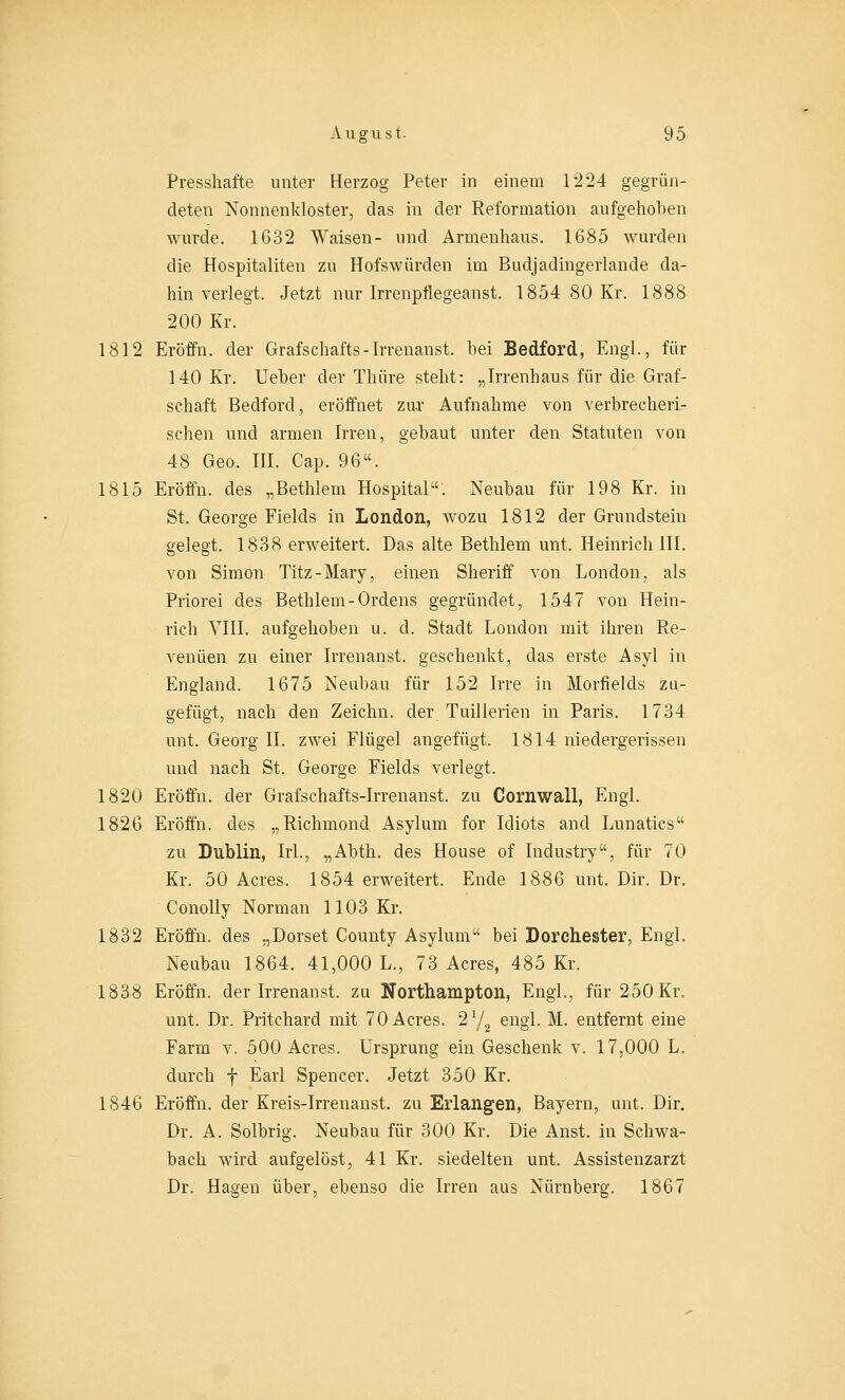 Presshafte unter Herzog Peter in einem 1224 gegrün- deten Nonnenkloster, das in der Reformation aufgehoben wurde. 1632 Waisen- und Armenhaus. 1685 wurden die Hospitaliten zu Hofswiirden im Budjadingerlande da- hin verlegt. Jetzt nur Irrenpflegeanst. 1854 80 Kr. 1888 200 Kr. 1812 Eröffn. der Grafschafts-Irrenanst. bei Bedford, Engl., für 140 Kr. Ueber der Thüre steht: „Irrenhaus für die Graf- schaft Bedford, eröffnet zar Aufnahme von verbrecheri- schen und armen Irren, gebaut unter den Statuten von 48 Geo. III. Cap. 96. 1815 Eröffn. des „Bethlem Hospital. Neubau für 198 Kr. in St. George Fields in London, wozu 1812 der Grundstein gelegt. 1838 erweitert. Das alte Bethlem unt. Heinrich III. von Simon Titz-Mary, einen Sheriff von London, als Priorei des Bethlem-Ordens gegründet, 1547 von Hein- rich VIII. aufgehoben u. d. Stadt London mit ihren Re- venuen zu einer Irrenanst. geschenkt, das erste Asyl in England. 1675 Neubau für 152 Irre in Morfields zu- gefügt, nach den Zeichn. der Tuillerien in Paris. 1734 unt. Georg II. zwei Flügel angefügt. 1814 niedergerissen und nach St. George Fields verlegt. 1820 Eröffn. der Grafschafts-Irrenanst. zu Cornwall, Engl. 1826 Eröffn. des „Richmond Asylum for Idiots and Lunatics zu Dublin, Irl., „Abth. des House of Industry, für 70 Kr. 50 Acres. 1854 erweitert. Ende 1886 unt. Dir. Dr. Conolly Norman 1103 Kr. 1832 Eröffn. des „Dorset County Asylum bei Dorchester, Engl. Neubau 1864. 41,000 L., 73 Acres, 485 Kr. 1838 Eröffn. der Irrenanst. zu Northampton, Engl., für 250 Kr. unt. Dr. Pritchard mit 70 Acres. 2Y2 engl. M. entfernt eine Farm v. 500 Acres. Ursprung ein Geschenk v. 17,000 L. durch f Earl Spencer. Jetzt 350 Kr. 1846 Eröffn. der Kreis-Irrenanst. zu Erlangen, Bayern, unt. Dir. Dr. A. Solbrig. Neubau für 300 Kr. Die Anst. in Schwa- bach wird aufgelöst, 41 Kr. siedelten unt. Assistenzarzt Dr. Hagen über, ebenso die Irren aus Nürnberg. 1867