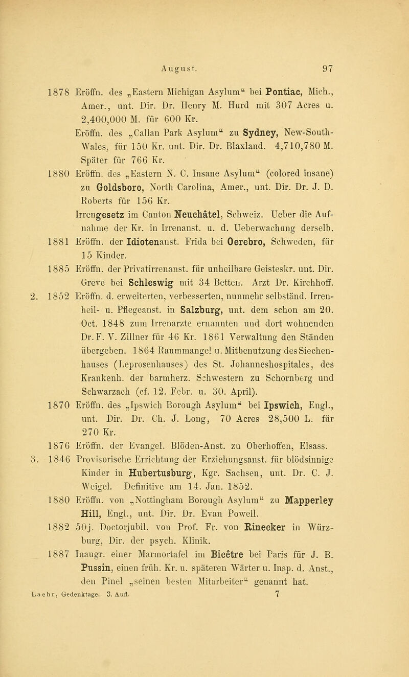 1878 Eröffn. des „Eastern Michigan Asylum bei Pontiac, Mich., Amer., unt. Dir. Dr. Henry M. Hurd mit 307 Acres u. 2,400,000 M. für 600 Kr. Eröffn. des „Callan Park Asylum zu Sydney, New-South- Wales, für 150 Kr. unt. Dir. Dr. Blaxland. 4,710,780 M. Später für 766 Kr. 1880 Eröffn. des „Eastern N. C. Insane Asylum (colored insane) zu Goldsboro, North Carolina, Amer., unt. Dir. Dr. J. D. Roberts für 156 Kr. Irrengesetz im Canton Neuchätel, Sclrweiz. Ueber die Auf- nahme der Kr. in Irrenanst. u. d. Ueberwachung derselb. 1881 Eröffn. der Idiotenaust. Frida bei Oerebro, Schweden, für 15 Kinder. 1885 Eröffn. der Privatirrenanst. für unheilbare Geisteskr. unt. Dir. Greve bei Schleswig mit 34 Betten. Arzt Dr. Kirchhoff. 2. 1852 Eröffn. d. erweiterten, verbesserten, nunmehr selbständ. Irren- heil- u. Pflegeanst. in Salzburg, unt. dem schon am 20. Oct. 1848 zum Irrenarzte ernannten und dort wohnenden Dr. F. V. Zillner für 46 Kr. 1861 Verwaltung den Ständen übergeben. 1864 Raummangel u. Mitbenutzung des Siechen- hauses (Leprosenhauses) des St. Johanneshospitales, des Krankenh. der barmherz. Schwestern zu Schornberg und Schwarzach (cf. 12. Febr. u. 30. April). 1870 Eröffn. des „Ipswich Borough Asyluni* bei Ipswich, Engl., unt. Dir. Dr. Ch. J. Long, 70 Acres 28,500 L. für 270 Kr. 1876 Eröffn. der Evangel. Blöden-Anst. zu Oberhoffen, Elsass. 3. 1846 Provisorische Errichtung der Erziehungsanst. für blödsinnige Kinder in Hubertusburg-, Kgr. Sachsen, unt. Dr. C. J. Weigel. Definitive am 14. Jan. 1852. 1880 Eröffn. von „Nottingham Borough Asylrnn zu Mapperley Hill, Engl., unt. Dir. Dr. Evan Powell. 1882 50j. Doctorjubil. von Prof. Fr. von Rinecker in Würz- burg, Dir. der psych. Klinik. 1887 Inaugr. einer Marmortafel im Bicetre bei Paris für J. B. Pussin, einen früh. Kr. u. späteren Wärter u. Insp. d. Anst., den Pinel „seinen besten Mitarbeiter genannt hat. Laehr, Gedenktage. 3. Aufl. 7