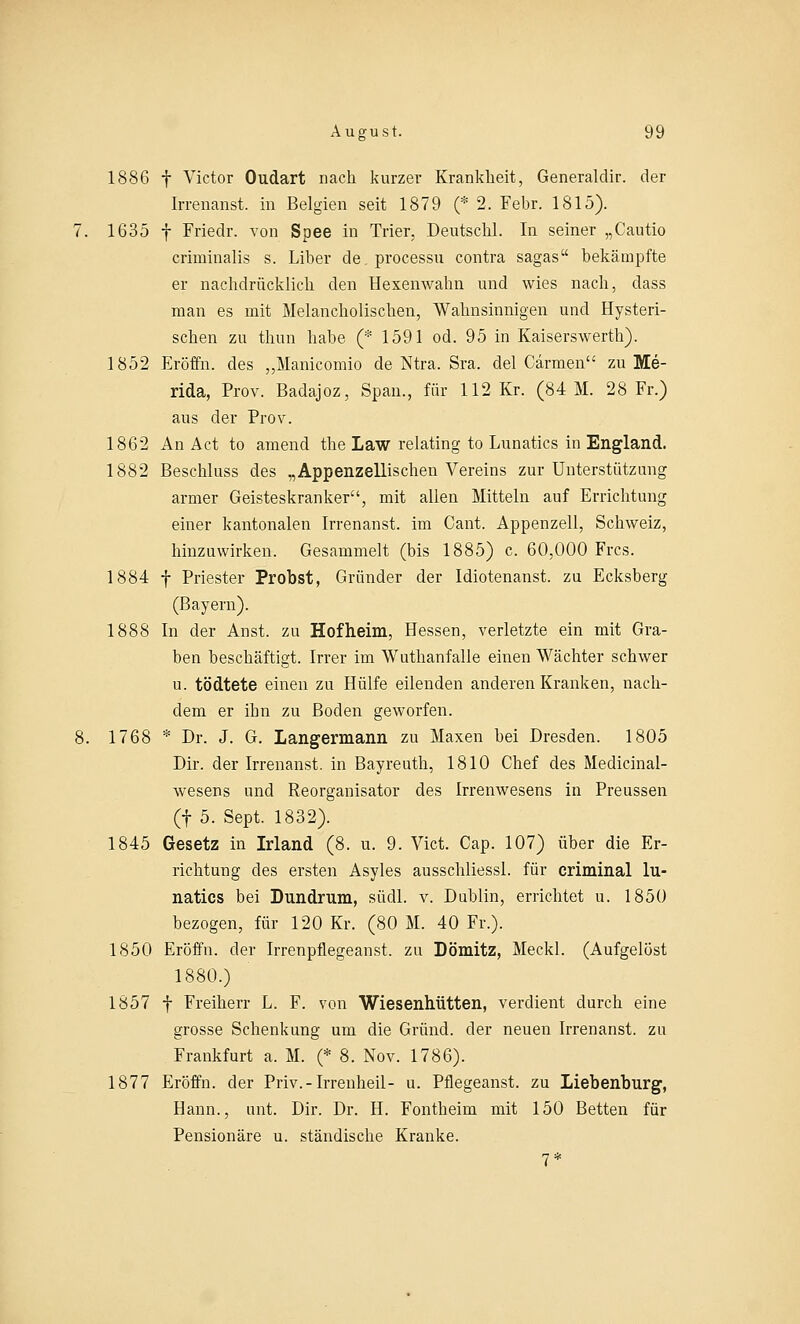 1886 f Victor Oudart nach kurzer Krankheit, Generaldir. der Irrenanst. in Belgien seit 1879 (* 2. Febr. 1815). 1635 f Frieclr. von Spee in Trier, Deutschi. In seiner „Cautio criminalis s. Liber de.processu contra sagas bekämpfte er nachdrücklich den Hexenwahn und wies nach, dass man es mit Melancholischen, Wahnsinnigen und Hysteri- schen zu thun habe (* 1591 od. 95 in Kaiserswerth). 1852 Eröffn. des „Manicomio de Ntra. Sra. del Carmen zu Me- rida, Prov. Badajoz, Span., für 112 Kr. (84 M. 28 Fr.) aus der Prov. 1862 An Act to amend the Law relating to Lunatics in England. 1882 Beschluss des „Appenzellischen Vereins zur Unterstützung armer Geisteskranker, mit allen Mitteln auf Errichtung einer kantonalen Irrenanst. im Cant. Appenzell, Schweiz, hinzuwirken. Gesammelt (bis 1885) c. 60,000 Frcs. 1884 f Priester Probst, Gründer der Idiotenanst. zu Ecksberg (Bayern). 1888 In der Anst. zu Hof heim, Hessen, verletzte ein mit Gra- ben beschäftigt. Irrer im Wuthanfalle einen Wächter schwer u. tödtete einen zu Hülfe eilenden anderen Kranken, nach- dem er ibn zu Boden geworfen. 1768 * Dr. J. G. Langermann zu Maxen bei Dresden. 1805 Dir. der Irrenanst. in Bayreuth, 1810 Chef des Medicinal- wesens und Reorganisator des Irrenwesens in Preussen (f 5. Sept. 1832). 1845 Gesetz in Irland (8. u. 9. Vict. Cap. 107) über die Er- richtung des ersten Asyles ausschliessl. für criminal lu- natics bei Bundrum, südl. v. Dublin, errichtet u. 1850 bezogen, für 120 Kr. (80 M. 40 Fr.). 1850 Eröffn. der Irrenpflegeanst. zu Dömitz, Meckl. (Aufgelöst 1880.) 1857 f Freiherr L. F. von Wiesenhütten, verdient durch eine grosse Schenkung um die Grund, der neuen Irrenanst. zu Frankfurt a. M. (* 8. Nov. 1786). 1877 Eröffn. der Priv.-Irrenheil- u. Pflegeanst. zu Liebenburg, Hann., unt. Dir. Dr. H. Fontheim mit 150 Betten für Pensionäre u. ständische Kranke.