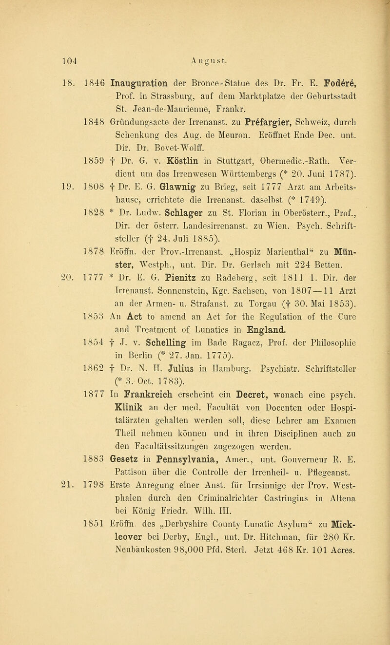 18. 1846 Inauguration der Bronce-Statue des Dr. Fr. E. Fodere, Prof. in Strassburg, auf dem Marktplatze der Geburtsstadt St. Jean-de-Maurienne, Frankr. 1848 Gründungsacte der Irrenanst. zu Prefargier, Schweiz, durch Schenkung des Aug. de Meuron. Eröffnet Ende Dec. unt. Dir. Dr. Bovet-Wolff. 1859 f Dr. G. v. Köstlin in Stuttgart, Ohermedic.-Rath. Ver- dient um das Irrenwesen Württembergs (* 20. Juni 1787). 19. 1808 f Dr. E. G. Glawnig zu Brieg, seit 1777 Arzt am Arbeits- hause, errichtete die Irrenanst. daselbst (* 1749). 1828 * Dr. Ludw. Schlager zu St. Florian in Oberösterr., Prof., Dir. der österr. Landesirrenanst. zu Wien. Psych. Schrift- steller (f 24. Juli 1885). 1878 Eröffn. der Prov.-Irrenanst. „Hospiz Marienthal zu Mün- ster, Westph., unt. Dir. Dr. Gerlach mit 224 Betten. 20. 1777 * Dr. E. G. Pienitz zu Radeberg, seit 1811 1. Dir. der Irrenanst. Sonnenstein, Kgr. Sachsen, von 1807 —11 Arzt an der Armen- u. Strafanst. zu Torgau (f 30. Mai 1853). 1853 An Act to amend an Act for the Regulation of the Cure and Treatment of Lunatics in England. 1854 f J. v. Schelling im Bade Ragacz, Prof. der Philosophie in Berlin (* 27. Jan. 1775). 1862 f Dr. N. H. Julius in Hamburg. Psychiatr. Schriftsteller (* 3. Oct. 1783). 1877 In Frankreich erscheint ein Decret, wonach eine psych. Klinik an der med. Facultät von Docenten oder Hospi- talärzten gehalten werden soll, diese Lehrer am Examen Theil nehmen können und in ihren Disciplinen auch zu den Facultätssitzungen zugezogen werden. 1883 Gesetz in Pennsylvania, Amer., unt. Gouverneur R. E. Pattison über die Controlle der Irrenheil- u. Pflegeanst. 21. 1798 Erste Anregung einer Anst. für Irrsinnige der Prov. West- phalen durch den Criminalrichter Castringius in Altena bei König Friedr. Willi. III. 1851 Eröffn. des „Derbyshire County Lunatic Asylum zu Mick- leover bei Derby, Engl., unt. Dr. Hitchman, für 280 Kr. Neubäukosten 98,000 Pfd. Sterl. Jetzt 468 Kr. 101 Acres.