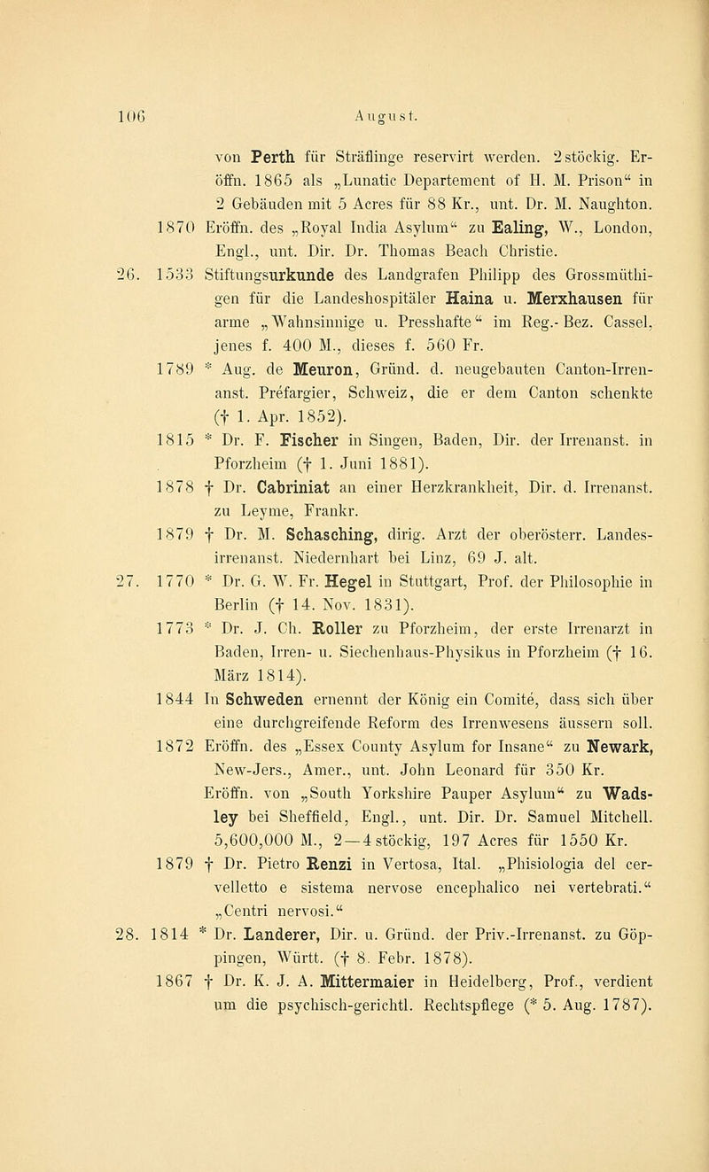 von Perth für Sträflinge reservirt werden. 2 stöckig. Er- öffn. 1865 als „Lunatic Departement of H. M. Prison in 2 Gebäuden mit 5 Acres für 88 Kr., mit. Dr. M. Naughton. 1870 Eröffn. des „Royal India Asylum zu Ealing, W., London, Engl., unt. Dir. Dr. Thomas Beach Christie. 26. 1533 Stiftungsurkunde des Landgrafen Philipp des Grossmüthi- gen für die Landeshospitäler Haina u. Merxhausen für arme „Wahnsinnige u. Presshafte im Reg.-Bez. Cassel, jenes f. 400 M., dieses f. 560 Fr. 1789 * Aug. de Meuron, Grund, d. neugebauten Canton-Irren- anst. Prefargier, Schweiz, die er dem Canton schenkte (f 1. Apr. 1852). 1815 * Dr. F. Fischer in Singen, Baden, Dir. der Irrenanst. in Pforzheim (f 1. Juni 1881). 1878 f Dr. Cabriniat an einer Herzkrankheit, Dir. d. Irrenanst. zu Leyme, Frankr. 1879 f Dr. M. Schasching, dirig. Arzt der oberösterr. Landes- irren anst. Medernhart bei Linz, 69 J. alt. 27. 1770 * Dr. G. W. Fr. Hegel in Stuttgart, Prof. der Philosophie in Berlin (f 14. Nov. 1831). 1773 * Dr. J. Ch. Roller zu Pforzheim, der erste Irrenarzt in Baden, Irren- u. Siechenhaus-Physikus in Pforzheim (f 16. März 1814). 1844 In Schweden ernennt der König ein Comite, dass sich über eine durchgreifende Reform des Irrenwesens äussern soll. 1872 Eröffn. des „Essex County Asylum for Insane zu Newark, New-Jers., Amer., unt. John Leonard für 350 Kr. Eröffn. von „South Yorkshire Pauper Asylum zu Wads- ley bei Sheffield, Engl., unt. Dir. Dr. Samuel Mitchell. 5,600,000 M., 2 — 4stöckig, 197 Acres für 1550 Kr. 1879 f Dr. Pietro Renzi in Vertosa, Ital. „Phisiologia del cer- velletto e sistema nervöse encephalico nei vertebrati. „Centri nervosi. 28. 1814 * Dr. Landerer, Dir. u. Grund, der Priv.-Irrenanst. zu Göp- pingen, Württ. (f 8. Febr. 1878). 1867 f Dr. K. J. A. Mittermaier in Heidelberg, Prof., verdient um die psychisch-gerichtl. Rechtspflege (* 5. Aug. 1787).