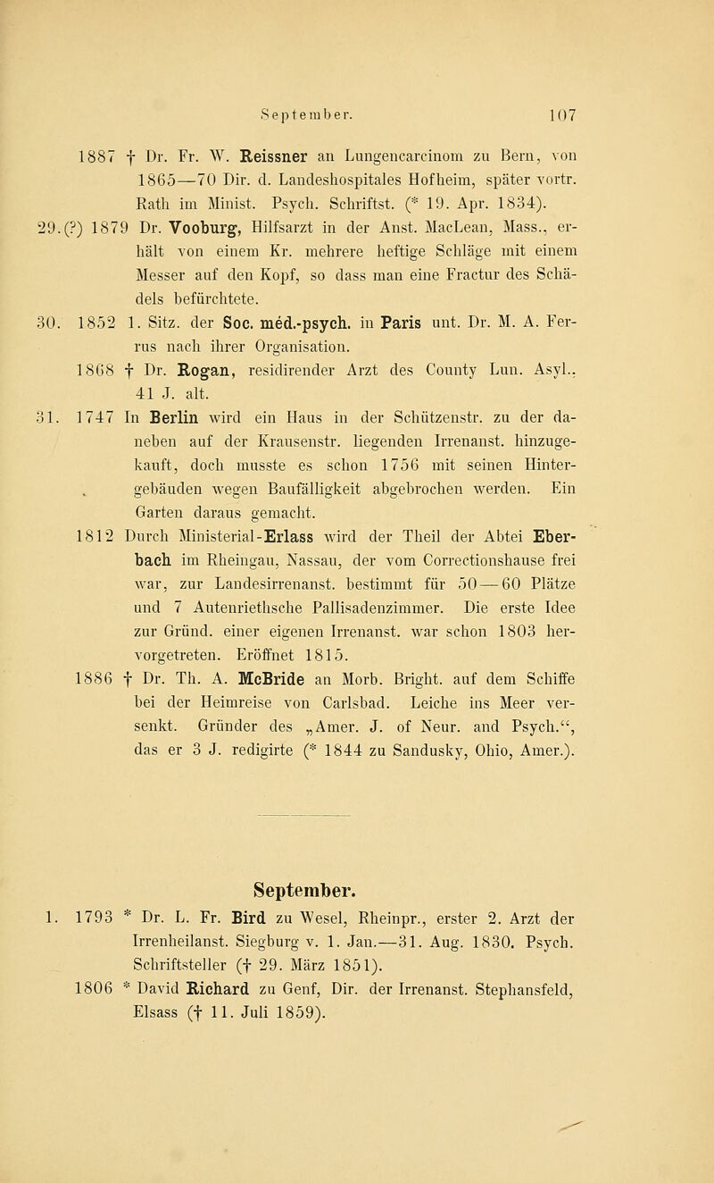 1887 f Dr. Fr. W. Reissner an Lungencarcinom zu Bern, von 1865—70 Dir. d. Landeshospitales Hof heim, später vortr. Rath im Minist. Psych. Schrittst. (* 19. Apr. 1834). 29.(?) 1879 Dr. Vooburg, Hilfsarzt in der Anst. MacLean, Mass., er- hält von einem Kr. mehrere heftige Schläge mit einem Messer auf den Kopf, so dass man eine Fractur des Schä- dels befürchtete. 30. 1852 1. Sitz, der Soc. med.-psych. in Paris unt. Dr. M. A. Fer- rus nach ihrer Organisation. 18G8 f Dr. Rogan, residirender Arzt des County Lun. Asyl.. 41 J. alt. 31. 1747 In Berlin wird ein Haus in der Schützenstr. zu der da- neben auf der Krausenstr. liegenden Irrenanst. hinzuge- kauft, doch musste es schon 1756 mit seinen Hinter- gebäuden wegen Baufälligkeit abgebrochen werden. Ein Garten daraus gemacht. 1812 Durch Ministerial-Erlass wird der Theil der Abtei Eber- bach im Rheingau, Nassau, der vom Correctionshause frei war, zur Lanclesirrenanst. bestimmt für 50 — 60 Plätze und 7 Autenriethsche Pallisadenzimmer. Die erste Idee zur Grund, einer eigenen Irrenanst. war schon 1803 her- vorgetreten. Eröffnet 1815. 1886 f Dr. Tb. A. McBride an Morb. Bright. auf dem Schiffe bei der Heimreise von Carlsbad. Leiche ins Meer ver- senkt. Gründer des „Amer. J. of Neur. and Psych., das er 3 J. redigirte (* 1844 zu Sandusky, Ohio, Amer.). September. 1793 * Dr. L. Fr. Bird zu Wesel, Rheinpr., erster 2. Arzt der Irrenheilanst. Siegburg v. 1. Jan.—31. Aug. 1830. Psych. Schriftsteller (f 29. März 1851). 1806 * David Richard zu Genf, Dir. der Irrenanst. Stephansfeld, Elsass (f 11. Juli 1859).