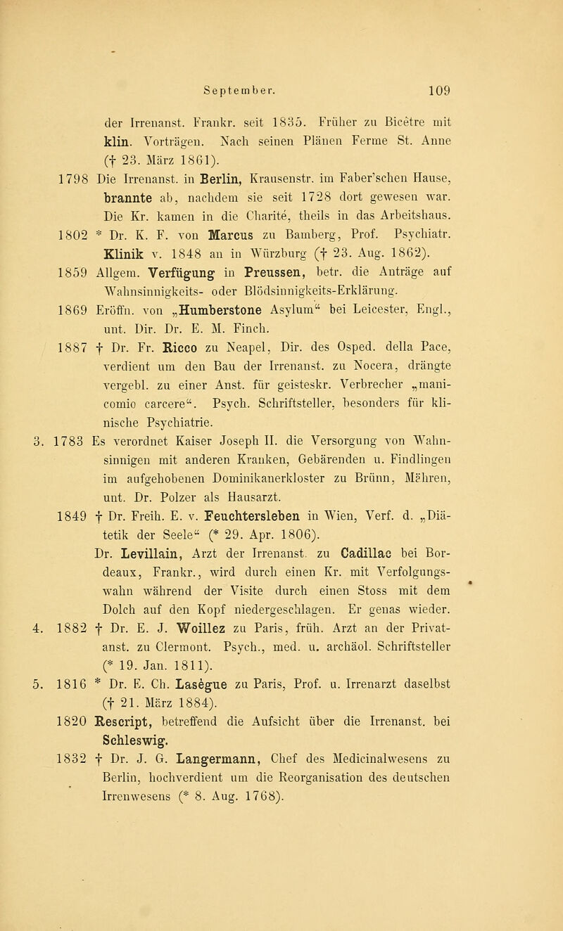 der Irrenanst. Frankr. seit 1835. Früher zu Bicetre mit klin. Vorträgen. Nach seinen Plänen Fenne St. Anne (f 23. März 1861). 1798 Die Irrenanst. in Berlin, Krausenstr. im Faber'schen Hause, brannte ab, nachdem sie seit 1728 dort gewesen war. Die Kr. kamen in die Charite, theils in das Arbeitshaus. 1802 * Dr. K. F. von Marcus zu Bamberg, Prof. Psychiatr. Klinik v. 1848 an in Würzburg (f 23. Aug. 1862). 1859 Allgem. Verfügung in Preussen, betr. die Anträge auf Wahnsinnigkeits- oder Blödsinnigkeits-Erklärung. 1869 Eröffn. von „Humberstone Asylum bei Leicester, Engl., unt. Dir. Dr. E. M. Finch. 1887 f Dr. Fr. Ricco zu Neapel, Dir. des Osped. clella Pace, verdient um den Bau der Irrenanst. zu Nocera, drängte vergebl. zu einer Anst. für geisteskr. Verbrecher „mani- comio carcere. Psych. Schriftsteller, besonders für kli- nische Psychiatrie. 3. 1783 Es verordnet Kaiser Joseph II. die Versorgung von Wahn- sinnigen mit anderen Kranken, Gebärenden u. Findlingen im aufgehobenen Dominikanerkloster zu Brunn, Mähren, unt. Dr. Polzer als Hausarzt. 1849 f Dr. Freih. E. v. Feuchtersieben in Wien, Verf. d. „Diä- tetik der Seele (* 29. Apr. 1806). Dr. Levillain, Arzt der Irrenanst. zu Cadillac bei Bor- deaux, Frankr., wird durch einen Kr. mit Verfolgungs- wahn während der Visite durch einen Stoss mit dem Dolch auf den Kopf niedergeschlagen. Er genas wieder. 4. 1882 f Dr. E. J. Woillez zu Paris, früh. Arzt an der Privat- anst. zu Clermont. Psych., med. u. archäol. Schriftsteller (* 19. Jan. 1811). 5. 1816 * Dr. E. Ch. Lasegue zu Paris, Prof. u. Irrenarzt daselbst (f 21. März 1884). 1820 Rescript, betreffend die Aufsicht über die Irrenanst. bei Schleswig. 1832 f Dr. J. G. Langermann, Chef des Medicinalwesens zu Berlin, hochverdient um die Reorganisation des deutschen Irrenwesens (* 8. Aug. 1768).