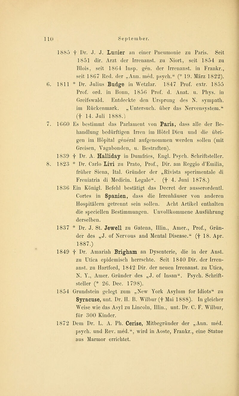 1885 f Dr. J. J. Lunier an einer Pneumonie zu Paris. Seit 1851 dir. Arzt der Irrenanst. zu Niort, seit 1854 zu Blois, seit 1864 Insp. gen. der Irrenanst. in Frankr., seit 1867 Red. der „Ann. med. psych. (* 19. März 1822). 6. 1811 * Dr. Julius Budge in Wetzlar. 1847 Prof. extr. 1855 Prof. ord. in Bonn, 1856 Prof. d. Änat. u. Phys. in Greifswald. Entdeckte den Ursprung des N. sympath. im Rückenmark. „Untersuch, über das Nervensystem. (f 14. Juli 1888.) 7. 1660 Es bestimmt das Parlament von Paris, dass alle der Be- handlung bedürftigen Irren im Hotel Dieu und die übri- gen im Hopital general aufgenommen werden sollen (mit Greisen, Vagabonden, u. Bestraften). 1839 f Dr. A. Halliday in Dumfries, Engl. Psych. Schriftsteller. 8. 1823 * Dr. Carlo Livi zu Prato, Prof., Dir. am Reggio d'Emilia, früher Siena, Ital. Gründer der „Rivista sperimentale di Freniatria di Medicin. Legale, (f 4. Juni 1878.) 1836 Ein Königl. Befehl bestätigt das Decret der ausserordentl. Cortes in Spanien, dass die Irrenhäuser von anderen Hospitälern getrennt sein sollen. Acht Artikel enthalten die speciellen Bestimmungen. Unvollkommene Ausführung derselben. 1837 * Dr. J. St. Jewell zu Gatena, Illin., Anier., Prof., Grün- der des „J. of Nervous and Mental Disease. (f 18. Apr. 1887.) 1849 f Dr. Amariah Brigham an Dysenterie, die in der Anst. zu Utica epidemisch herrschte. Seit 1840 Dir. der Irren- anst. zu Hartford, 1842 Dir. der neuen Irrenanst. zu Utica, N. Y., Amer. Gründer des „J. of Insan. Psych. Schrift- steller (* 26. Dec. 1798). 1854 Grundstein gelegt zum „New York Asylum for Idiots zu Syracuse, unt. Dr. H. B. Wilbur (f Mai 1888). In gleicher- weise wie das Asyl zu Lincoln, Illin., unt. Dr. C. F. Wilbur, für 300 Kinder. 1872 Dem Dr. L. A. Ph. Cerise, Mitbegründer der „Ann. med. psych, und Rev. med., wird in Aoste, Frankr., eine Statue aus Marmor errichtet.