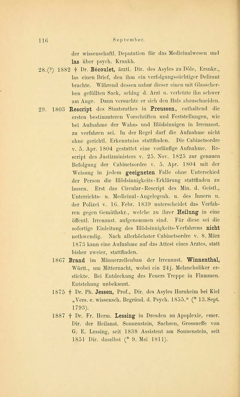 der wissenschaftl. Deputation für das Medicinalwesen und las über psych. Krankh. 28.(?) 1882 f Dr. Becoulet, ärztl. Dir. des Asyles zu Dole, Erankr., las einen Brief, den ihm ein verfolgungssüchtiger Delirant brachte. Während dessen nahm dieser einen mit Glasscher- ben gefüllten Sack, schlug d. Arzt u. verletzte ihn schwer am Auge. Dann versuchte er sich den Hals abzuschneiden. 29. 1803 Rescript des Staatsratb.es in Preussen, enthaltend die ersten bestimmteren Vorschriften und Feststellungen, wie bei Aufnahme der Wahn- und Blödsinnigen in Irrenanst. zu verfahren sei. In der Regel darf die Aufnahme nicht ohne gerichtl. Erkenntniss stattfinden. Die Cabinetsordre v. 5. Apr. 1804 gestattet eine vorläufige Aufnahme. Re- script des Justizministers v. 25. Nov. 1825 zur genauen Befolgung der Cabinetsordre v. 5. Apr. 1804 mit der Weisung in jedem geeigneten Falle ohne Unterschied der Person die Blödsinnigkeits-Erklärung stattfinden zu lassen. Erst das Circular-Rescript des Min. d. Geistl., Unterrichts- u. Medicinal-Angelegenh. u. des Innern u. der Polizei v. 16. Febr. 1839 unterscheidet das Verfah- ren gegen Gemüthskr., welche zu ihrer Heilung in eine öffentl. Irrenanst. aufgenommen sind. Für diese sei die sofortige Einleitung des Blödsinnigkeits-Verfahrens nicht nothwendig. Nach allerhöchster Cabinetsordre v. 8. März 1873 kann eine Aufnahme auf das Attest eines Arztes, statt bisher zweier, stattfinden. 1867 Brand im Männerzellenbau der Irrenanst. Winnenthal, Württ., um Mitternacht, wobei ein 24j. Melancholiker er- stickte. Bei Entdeckung des Feuers Treppe in Flammen. Entstehung unbekannt. 1875 f Dr. Ph. Jessen, Prof., Dir. des Asyles Hornheim bei Kiel „Vers. e. wissensch. Begrüne!, d. Psych. 1855. (* 13.Sept. 1793). 1887 f Dr. Fr. Herrn. Lessing in Dresden an Apoplexie, emer. Dir. der Heilanst. Sonnenstein, Sachsen, Grossneffe von G. E. Lessing, seit 1838 Assistent am Sonnenstein, seit 1851 Dir. daselbst (* 9. Mai 1811).