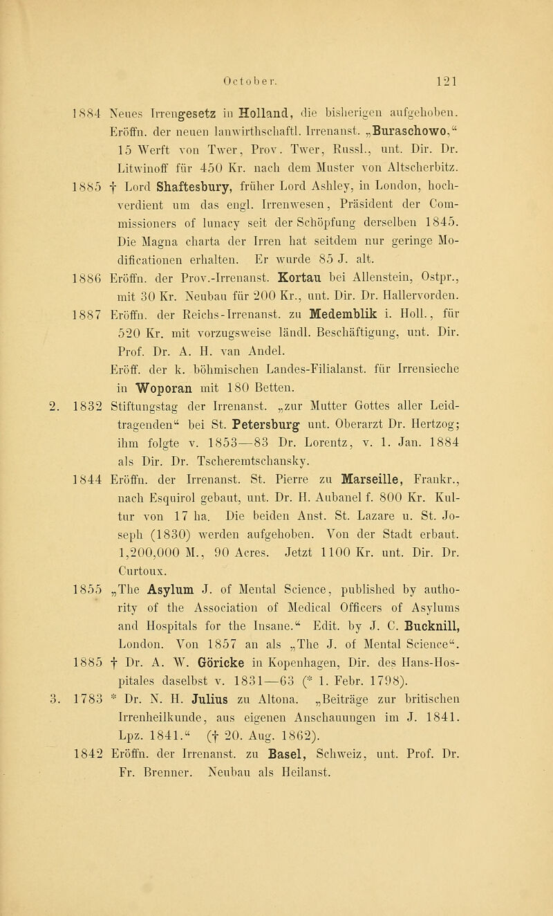 1884 Neues Irrengesetz in Holland, die bisherigen aufgehoben. Eröffn. der neuen lanwirthschaftl. Irrenanst. „Buraschowo, 15 Werft von Twer, Prov. Twer, Russl., unt. Dir. Dr. Litwinoff für 450 Kr. nach dem Muster von Altscherbitz. 1885 f Lord Shaftesbury, früher Lord Ashley, in London, hoch- verdient um das engl. Irrenwesen, Präsident der Com- missioners of lunacy seit der Schöpfung derselben 1845. Die Magna charta der Irren hat seitdem nur geringe Mo- dincationen erhalten. Er wurde 85 J. alt. 1886 Eröffn. der Prov.-Irrenanst. Kortau bei Alienstein, Ostpr., mit 30 Kr. Neubau für 200 Kr., unt. Dir. Dr. Hallervorden. 1887 Eröffn. der Reichs-Irrenanst. zu Medemblik i. Holl., für 520 Kr. mit vorzugsweise ländl. Beschäftigung, unt. Dir. Prof. Dr. A. H. van Andel. Eröff. der k. höhmischen Landes-Filialanst. für Irrensieche in Woporan mit 180 Betten. 1832 Stiftungstag der Irrenanst. „zur Mutter Gottes aller Leid- tragenden1' bei St. Petersburg unt. Oberarzt Dr. Hertzog; ihm folgte v. 1853—83 Dr. Lorentz, v. 1. Jan. 1884 als Dir. Dr. Tscheremtschansky. 1844 Eröffn. der Irrenanst. St. Pierre zu Marseille, Frankr., nach Esquirol gebaut, unt. Dr. H. Aubanel f. 800 Kr. Kul- tur von 17 ha. Die beiden Anst. St. Lazare u. St. Jo- seph (1830) werden aufgehoben. Von der Stadt erbaut. 1,200,000 M., 90 Acres. Jetzt 1100 Kr. unt. Dir. Dr. Curtoux. 1855 „The Asylum J. of Mental Science, published by autho- rity of the Association of Medical Officers of Asylums and Hospitals for the Insane. Edit. by J. C. Bucknill, London. Von 1857 an als „The J. of Mental Science. 1885 f Dr. A. W. Göricke in Kopenhagen, Dir. des Hans-Hos- pitales daselbst v. 1831—63 (* 1. Febr. 1798). 1783 * Dr. N. H. Julius zu Altona. „Beiträge zur britischen Irrenheilkunde, aus eigenen Anschauungen im J. 1841. Lpz. 1841. (f 20. Aug. 1862). 1842 Eröffn. der Irrenanst. zu Basel, Schweiz, unt. Prof. Dr. Fr. Brenner. Neuhau als Heilanst.