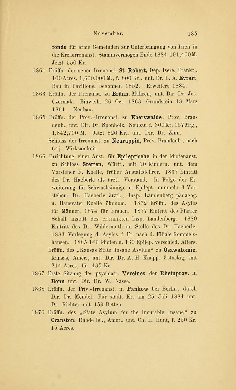 fonds für arme Gemeinden zur Unterbringung von Irren in die Kreisirrenanst. Stammvermögen Ende 1884 191,400M. Jetzt 550 Kr. 1861 Eröffn. der neuen Irrenanst. St. Robert, Dep. Isere, Frankr., 100Acres, 1,600,000 M., f. 800 Kr., unt. Dr. L. A. Evrart, Bau in Pavillons, begonnen 1852. Erweitert 1884. 1863 Eröffn. der Irrenanst. zu Brunn, Mähren, unt. Dir. Dr. Jos. Czermak. Einweih. 26. Oct. 1863. Grundstein 18. März 1861. Neubau. 1865 Eröffn. der Prov.-Irrenanst. zu Eberswalde, Prov. Bran- denb., unt. Dir. Dr. Sponholz. Neubau f. 300Kr. 157Mrg., 1,842,700 M. Jetzt 820 Kr., unt. Dir. Dr. Zinn. Schluss der Irrenanst. zu Neuruppin, Prov. Brandenb., nach 64j. Wirksamkeit. 1866 Errichtung einer Anst. für Epileptische in der Idiotenanst. zu Schloss Stetten, Württ., mit 10 Kindern, unt. dem Vorsteher F. Koelle, früher Anstaltslehrer. 1837 Eintritt des Dr. Haeberle als ärztl. Vorstand. In Folge der Er- weiterung für Schwachsinnige u. Epilept. nunmehr 3 Vor- steher: Dr. Haeberle ärztl., Insp. Landenberg pädagog. u. Hausvater Koelle Ökonom. 1872 Eröffn. des Asyles für Männer, 1874 für Frauen. 1877 Eintritt des Pfarrer Schall anstatt des erkrankten Insp. Landenberg. 1880 Eintritt des Dr. Wildermuth an Stelle des Dr. Haeberle. 1883 Verlegung d. Asyles f. Fr. nach d. Filiale Rommeis- hausen. 1885 146 Idioten u. 130 Epilep. verschied. Alters. Eröffn. des „Kansas State Insane Asylum zu Osawatomie, Kansas, Amer., unt. Dir. Dr. A. H. Knapp. 3 stöckig, mit 214 Acres, für 435 Kr. 1867 Erste Sitzung des psychiatr. Vereines der Rheinprov. in Bonn unt. Dir. Dr. W. Nasse. 1868 Eröffn. der Priv.-Irrenanst. in Pankow bei Berlin, durch Dir. Dr. Mendel. Für städt. Kr. am 25. Juli 1884 unt. Dr. Richter mit 159 Betten. 1870 Eröffn. des „State Asylum for the Incurable Insane zu Cranston, Rhode Isl., Amer., unt. Ch. H. Hunt, f. 250 Kr. 15 Acres.