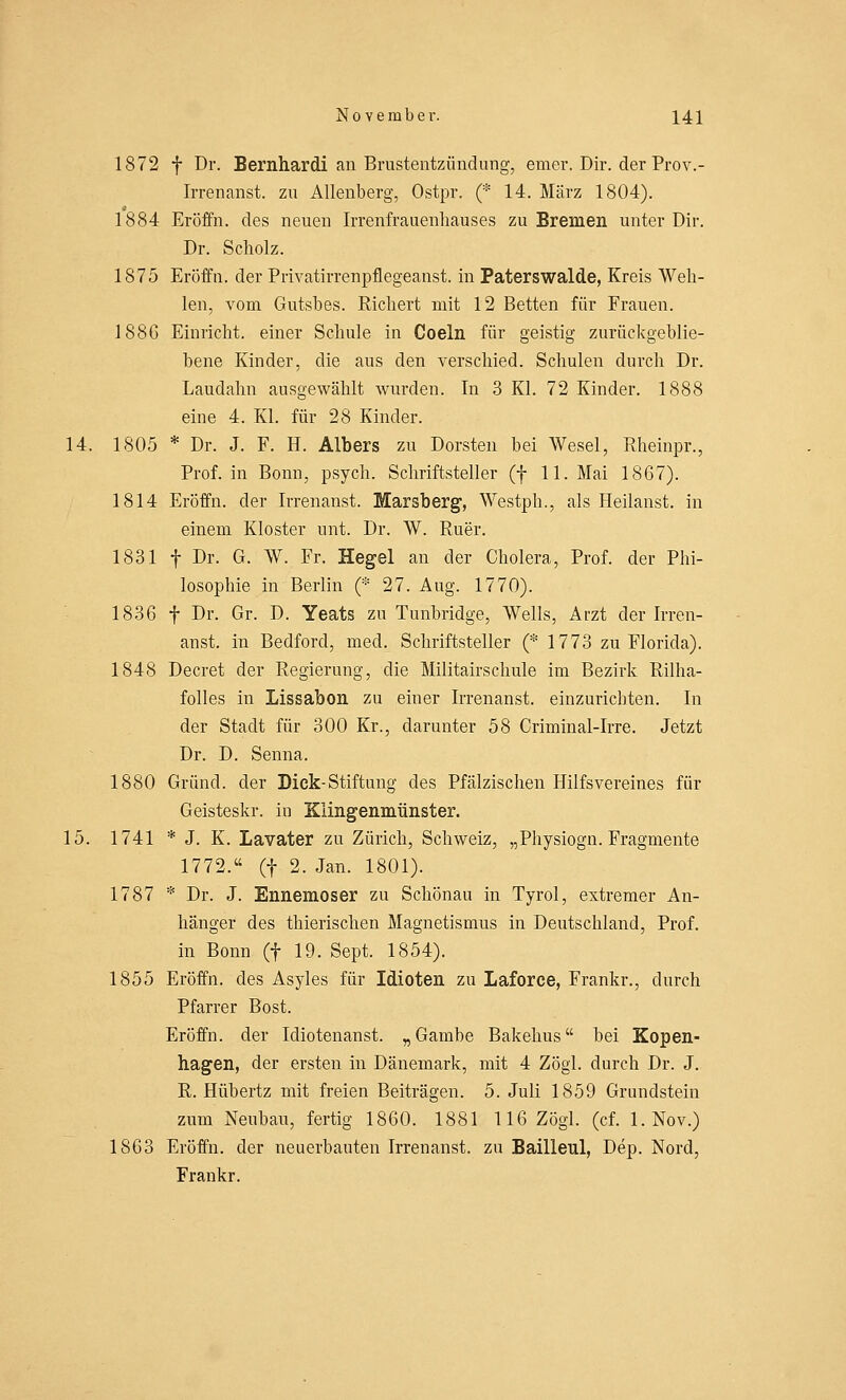 1872 f Dr. Bernhardi an Brustentzündung, emer. Dir. der Prov.- Irrenanst. zu Allenberg, Ostpr. (* 14. März 1804). 1884 Eröffn. des neuen Irrenfrauenhauses zu Bremen unter Dir. Dr. Scholz. 1875 Eröffn. der Privatirrenpflegeanst. in Paterswalde, Kreis Weh- len, vom Gutsbes. Richert mit 12 Betten für Frauen. 188G Einricht. einer Schule in Coeln für geistig zurückgeblie- bene Kinder, die aus den verschied. Schulen durch Dr. Laudahn ausgewählt wurden. In 3 Kl. 72 Kinder. 1888 eine 4. Kl. für 28 Kinder. 14. 1805 * Dr. J. F. H. Albers zu Dorsten bei Wesel, Rheinpr., Prof. in Bonn, psych. Schriftsteller (f 11. Mai 1867). 1814 Eröffn. der Irrenanst. Marsberg, Westph., als Heilanst. in einem Kloster unt. Dr. W. Ruer. 1831 f Dr. G. W. Fr. Hegel an der Cholera, Prof. der Phi- losophie in Berlin (* 27. Aug. 1770). 1836 f Dr. Gr. D. Yeats zu Tunbridge, Wells, Arzt der Irren- anst. in Bedford, med. Schriftsteller (* 1773 zu Florida). 1848 Decret der Regierung, die Militairschule im Bezirk Rilha- folles in Lissabon zu einer Irrenanst. einzurichten. In der Stadt für 300 Kr., darunter 58 Criminal-Irre. Jetzt Dr. D. Senna. 1880 Grund, der Dick-Stiftung des Pfälzischen Hilfsvereines für Geisteskr. in Klingenmünster. 15. 1741 * J. K. Lavater zu Zürich, Schweiz, „Physiogn. Fragmente 1772. (f 2. Jan. 1801). 1787 * Dr. J. Ennemoser zu Schönau in Tyrol, extremer An- hänger des thierischen Magnetismus in Deutschland, Prof. in Bonn (f 19. Sept. 1854). 1855 Eröffn. des Asyles für Idioten zu Laforce, Frankr., durch Pfarrer Bost. Eröffn. der Idiotenanst. „ Gambe Bakehus bei Kopen- hagen, der ersten in Dänemark, mit 4 Zögl. durch Dr. J. R. Hübertz mit freien Beiträgen. 5. Juli 1859 Grundstein zum Neubau, fertig 1860. 1881 116 Zögl. (cf. 1. Nov.) 1863 Eröffn. der neuerbauten Irrenanst. zu Bailleul, Dep. Nord, Frankr.
