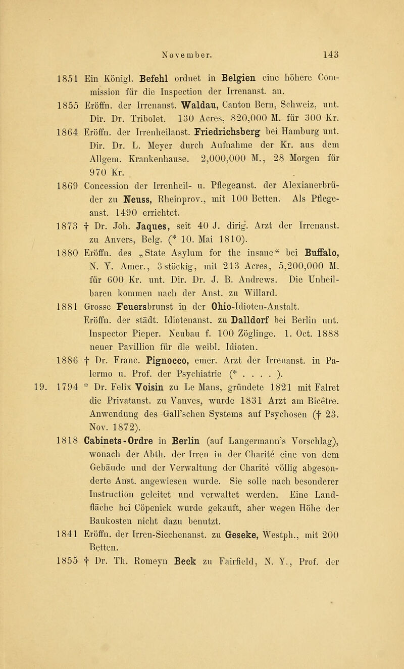 1851 Ein Königl. Befehl ordnet in Belgien eine höhere Com- mission für die Inspection der Irrenanst. an. 1855 Eröffn. der Irrenanst. Waldau, Canton Bern, Schweiz, mit. Dir. Dr. Tribolet. 130 Acres, 820,000 M. für 300 Kr. 1864 Eröffn. der Irrenheilanst. Friedrichsberg bei Hamburg unt. Dir. Dr. L. Meyer durch Aufnahme der Kr. aus dem Allgem. Krankenhause. 2,000,000 M., 28 Morgen für 970 Kr. 1869 Concession der Irrenheil- u. Pfiegeanst. der Alexianerbrü- der zu Neuss, Rheinprov., mit 100 Betten. Als Pfiege- anst. 1490 errichtet. 1873 f Dr. Joh. Jaques, seit 40 J. dirig. Arzt der Irrenanst. zu Anvers, Belg. (* 10. Mai 1810). 1880 Eröffn. des „State Asylum for the insane bei Buffalo, N. Y. Amer., 3 stockig, mit 213 Acres, 5,200,000 M. für 600 Kr. unt. Dir. Dr. J. B. Andrews. Die Unheil- baren kommen nach der Anst. zu Willard. 1881 Grosse Feuersbrunst in der Ohio-Idioten-Anstalt. Eröffn. der städt. Idiotenanst. zu Dalidorf bei Berlin unt. Inspector Pieper. Neubau f. 100 Zöglinge. 1. Oct. 1888 neuer Pavillion für die weibl. Idioten. 1886 f Dr. Franc. Pignocco, emer. Arzt der Irrenanst. in Pa- lermo u. Prof. der Psychiatrie (*....). 19. 1794 * Dr. Felix Voisin zu Le Maus, gründete 1821 mit Falret die Privatanst. zu Vanves, wurde 1831 Arzt am Bicetre. Anwendung des Gall'schen Systems auf Psychosen (f 23. Nov. 1872). 1818 Cabinets - Ordre in Berlin (auf Langermann's Vorschlag), wonach der Abth. der Irren in der Charite eine von dem Gebäude und der Verwaltung der Charite völlig abgeson- derte Anst. angewiesen wurde. Sie solle nach besonderer Instruction geleitet und verwaltet werden. Eine Land- fläche bei Cöpenick wurde gekauft, aber wegen Höhe der Baukosten nicht dazu benutzt. 1841 Eröffn. der Irren-Siechenanst. zu Geseke, Westph., mit 200 Betten. 1855 f Dr. Th. Romeyn Beck zu Fairfield, N. Y., Prof. der
