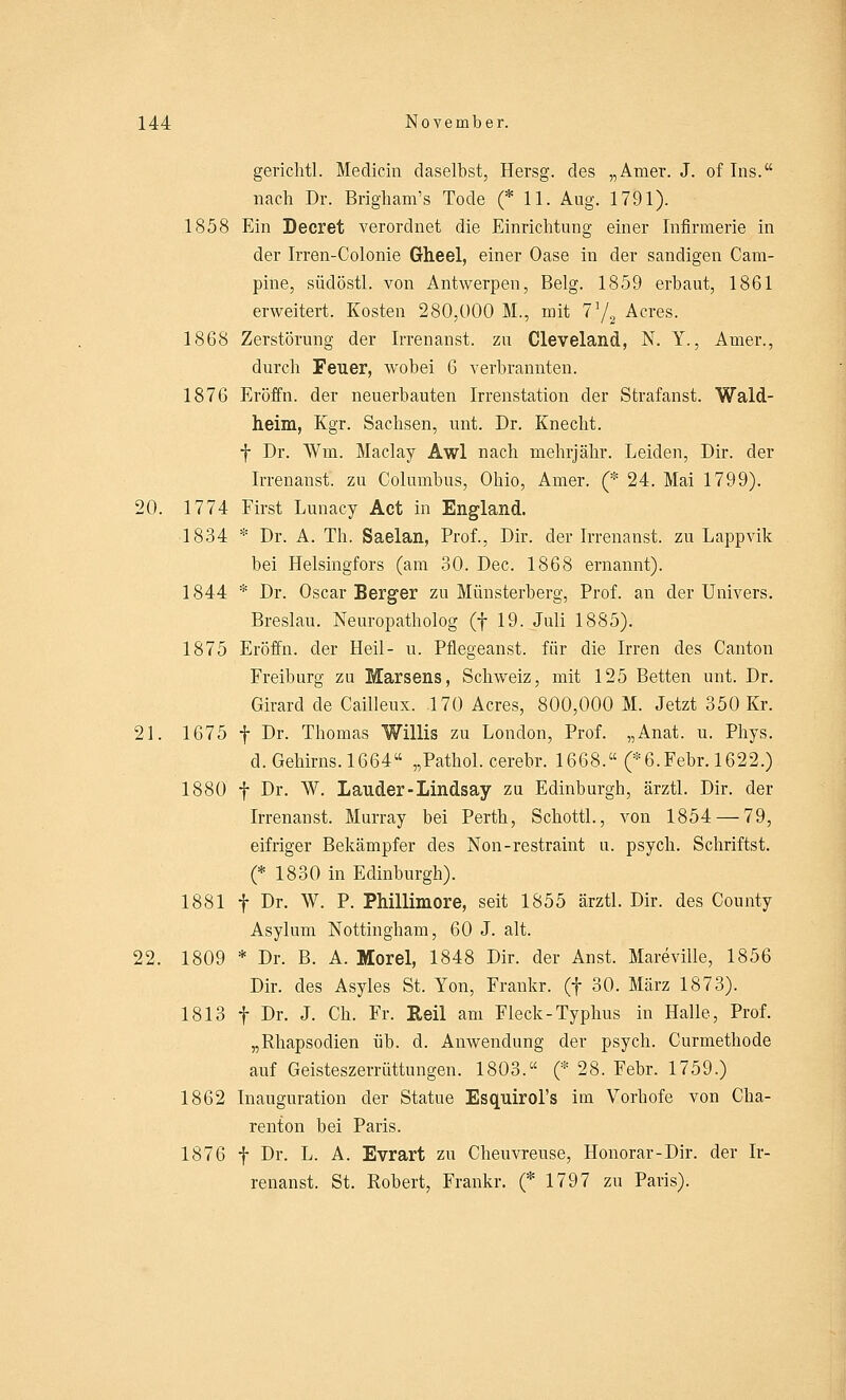 gerichtl. Medicin daselbst, Hersg. des „Amer. J. of Ins. nach Dr. Brigham's Tode (* 11. Aug. 1791). 1858 Ein Decret verordnet die Einrichtung einer Infirmerie in der Irren-Colonie Gheel, einer Oase in der sandigen Cam- pine, südöstl. von Antwerpen, Belg. 1859 erbaut, 1861 erweitert. Kosten 280,000 M., mit 71/2 Acres. 1868 Zerstörung der Irrenanst. zu Cleveland, N. Y., Amer., durch Feuer, wobei 6 verbrannten. 1876 Eröffn. der neuerbauten Irrenstation der Strafanst. Wald- heim, Kgr. Sachsen, unt. Dr. Knecht. f Dr. Win. Maclay Awl nach mehrjähr. Leiden, Dir. der Irrenanst. zu Columbus, Ohio, Amer. (* 24. Mai 1799). 20. 1774 First Lunacy Act in England. 1834 * Dr. A. Th. Saelan, Prof., Dir. der Irrenanst. zu Lappvik bei Helsingfors (am 30. Dec. 1868 ernannt). 1844 * Dr. Oscar Berger zu Münsterberg, Prof. an der Univers. Breslau. Neuropatholog (f 19. Juli 1885). 1875 Eröffn. der Heil- u. Pflegeanst. für die Irren des Canton Freiburg zu Marsens, Schweiz, mit 125 Betten unt. Dr. Girard de Cailleux. 170 Acres, 800,000 M. Jetzt 350 Kr. 21. 1675 f Dr. Thomas Willis zu London, Prof. „Anat. u. Phys. d. Gehirns. 1664 „Pathol. cerebr. 1668. (*6.Febr. 1622.) 1880 f Dr. W. Lauder-Lindsay zu Edinburgh, ärztl. Dir. der Irrenanst. Murray bei Perth, Schottl., von 1854 — 79, eifriger Bekämpfer des Non-restraint u. psych. Schriftst. (* 1830 in Edinburgh). 1881 f Dr. W. P. Phillimore, seit 1855 ärztl. Dir. des County Asylum Nottingham, 60 J. alt. 22. 1809 * Dr. B. A. Morel, 1848 Dir. der Anst. Mareville, 1856 Dir. des Asyles St. Yon, Frankr. (f 30. März 1873). 1813 f Dr. J. Ch. Fr. Heil am Fleck-Typhus in Halle, Prof. „Rhapsodien üb. d. Anwendung der psych. Curmethode auf Geisteszerrüttungen. 1803. (* 28. Febr. 1759.) 1862 Inauguration der Statue Esquirol's im Vorhofe von Cha- renton bei Paris. 1876 f Dr. L. A. Evrart zu Cheuvreuse, Honorar-Dir. der Ir- renanst. St. Robert, Frankr. (* 1797 zu Paris).
