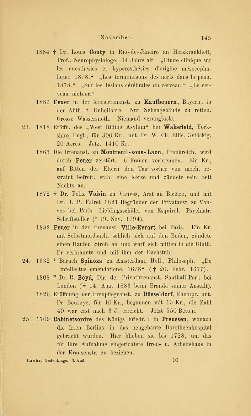 1884 f Dr. Louis Couty in Rio-de-Janeiro an Herzkrankheit, Prof., Neurophysiologe, 34 Jahre alt. „Etüde clinique sur les anesthesies et hyperesthesies d'origine niesocepha- lique. 1878. „Les terminaisons des nerfs dans la peau. 1878. „Sur les lesions cerebrales du cerveau. „Le cer- veau moteur. 1886 Feuer in der Kreisirrenanst. zu Kaufbeuern, Bayern, in der Abth. f. Unheilbare. Nur Nebengebäude zu retten. Grosse Wassersnoth. Niemand verunglückt. 23. 1818 Eröffn. des „West Riding Asyluni« bei Wakeneid, York- shire, Engl., für 300 Kr., unt. Dr. W. Ch. Ellis. 3stöckig, 20 Acres. Jetzt 1410 Kr. 1863 Die Irrenanst. zu Montreuil-sous-Laon, Frankreich, wird durch Feuer zerstört. 6 Frauen verbrennen. Ein Kr., auf Bitten der Eltern den Tag vorher von mech. re- straint befreit, stahl eine Kerze und zündete sein Bett Nachts an. 1872 f Dr. Felix Voisin zu Vanves, Arzt an Bicetre, und mit Dr. J. P. Falret 1821 Begründer der Privatanst. zu Van- ves bei Paris. Lieblingsschüler von Esquirol. Psychiatr. Schriftsteller (* 19. Nov. 1794). 1882 Feuer in der Irrenanst. Ville-Evrart bei Paris. Ein Kr. mit Selbstmordsucht schlich sich auf den Boden, zündete einen Haufen Stroh an und warf sich mitten in die Gluth. Er verbrannte und mit ihm der Dachstuhl. 24. 1632 * Baruch Spinoza zu Amsterdam, Holl., Philosoph. „De intellectus emendatione. 1678 (f 20. Febr. 1677). 1808 * Dr. R. Boyd, Dir. der Privatirrenanst. Southall-Park bei London (f 14. Aug. 1883 beim Brande seiner Anstalt). 1826 Eröffnung der Irrenpflegeanst. zu Düsseldorf, Rheinpr. unt. Dr. Bournye, für 40 Kr., begonnen mit 13 Kr., die Zahl 40 war erst nach 3 J. erreicht. Jetzt 550 Betten. 25. 1709 Cabinetsordre des Königs Friedr. I in Preussen, wonach die Irren Berlins in das neugebaute Dorotheenhospital gebracht wurden. Hier blieben sie bis 1728, um das für ihre Aufnahme eingerichtete Irren- u. Arbeitshaus in der Krausenstr. zu beziehen. Laehr, Gedenktage. 3. Aufl. 10