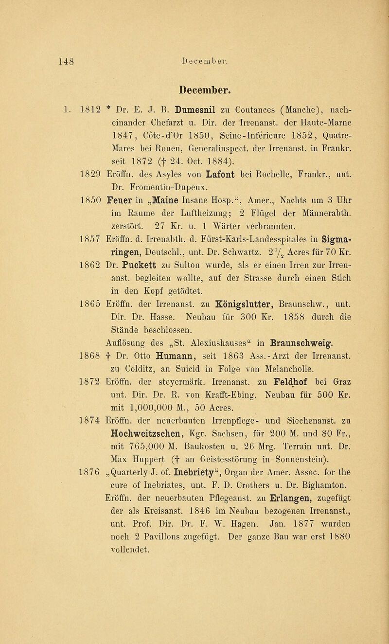Decemlber. 1812 * Dr. E. J. B. Dumesnil zu Coutances (Manche), nach- einander Chefarzt u. Dir. der Irrenanst. der Haute-Marne 1847, Cöte-d'Or 1850, Seine - Inferieure 1852, Quatre- Mares hei Rouen, Generalinspect. der Irrenanst. in Frankr. seit 1872 (f 24. Oct. 1884). 1829 Eröffn. des Asyles von Lafont bei Rochelle, Frankr., unt. Dr. Fromentin-Dupeux. 1850 Feuer in „Maine Insane Hosp., Amer., Nachts um 3 Uhr im Räume der Luftheizung; 2 Flügel der Männerahth. zerstört. 27 Kr. u. 1 Wärter verbrannten. 1857 Eröffn. d. Irrenabth. d. Fürst-Karls-Landesspitales in Sigma- ringen, Deutschi., unt. Dr. Schwartz. 21/2 Acres für 70 Kr. 1862 Dr. Puckett zu Sulton wurde, als er einen Irren zur Irren- anst. begleiten wollte, auf der Strasse durch einen Stich in den Kopf getödtet. 1865 Eröffn. der Irrenanst. zu Königslutter, Braunschw., unt. Dir. Dr. Hasse. Neubau für 300 Kr. 1858 durch die Stände beschlossen. Auflösung des „St. Alexiushauses in Braunschweig. 1868 f Dr. Otto Humann, seit 1863 Ass.-Arzt der Irrenanst. zu Colditz, an Suicid in Folge von Melancholie. 1872 Eröffn. der steyermärk. Irrenanst. zu Feldhof bei Graz unt. Dir. Dr. R. von Krafft-Ebing. Neubau für 500 Kr. mit 1,000,000 M., 50 Acres. 1874 Eröffn. der neuerbauten Irrenpflege- und Siechenanst. zu Hochweitzschen, Kgr. Sachsen, für 200 M. und 80 Fr., mit 765,000 M. Baukosten u. 26 Mrg. Terrain unt. Dr. Max Huppert (f an Geistesstörung in Sonnenstein). 1876 „Quarterly J. of. Inebriety, Organ der Amer. Assoc. for the eure of Inebriates, unt. F. D. Crothers u. Dr. Bighamton. Eröffn. der neuerbauten Pflegeanst. zu Erlangen, zugefügt der als Kreisanst. 1846 im Neubau bezogenen Irrenanst., unt. Prof. Dir. Dr. F. W. Hagen. Jan. 1877 wurden noch 2 Pavillons zugefügt. Der ganze Bau war erst 1880 vollendet.
