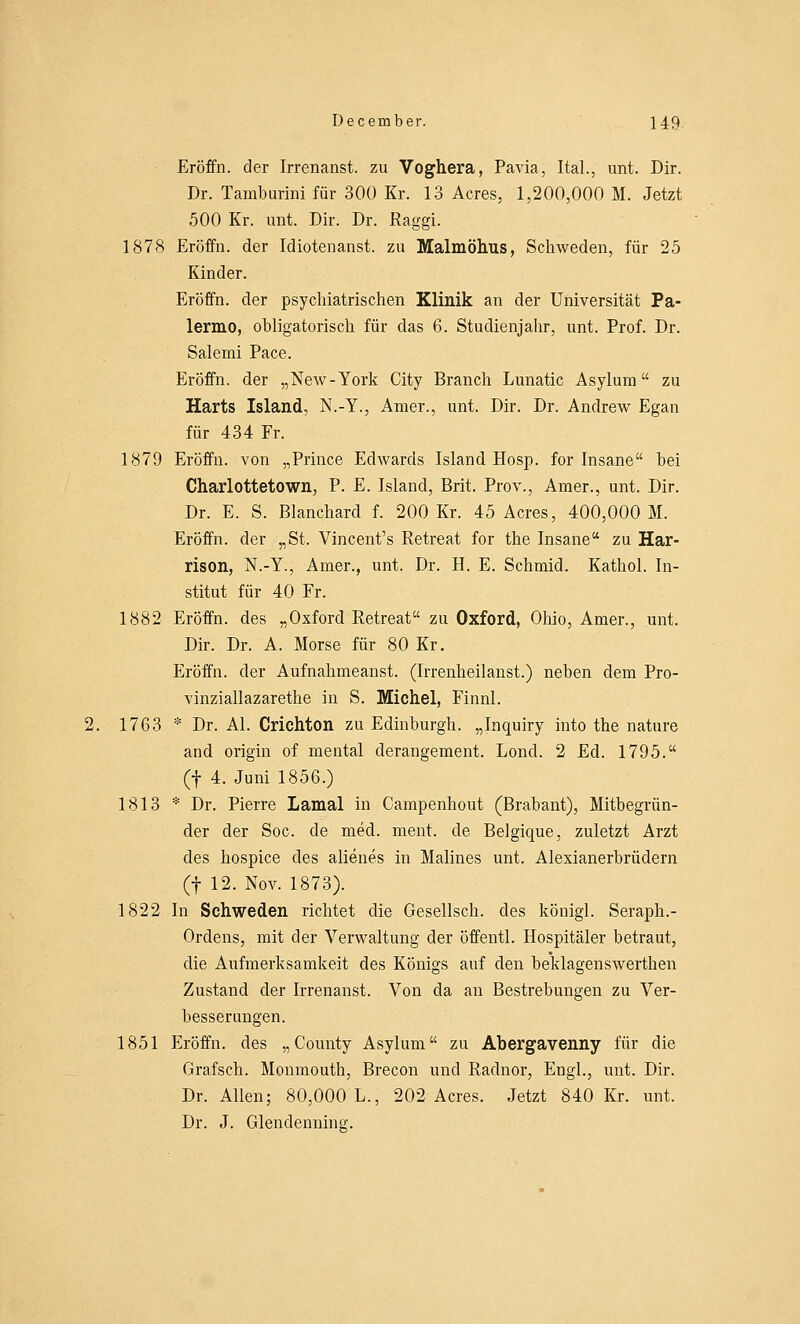 Eröffn. der Irrenanst. zu Voghera, Pavia, Ital., unt. Dir. Dr. Tamburini für 300 Kr. 13 Acres, 1,200,000 M. Jetzt 500 Kr. unt. Dir. Dr. Raggi. 1878 Eröffn. der Idiotenanst. zu Malmöhus, Schweden, für 25 Kinder. Eröffn. der psychiatrischen Klinik an der Universität Pa- lermo, obligatorisch für das 6. Studienjahr, unt. Prof. Dr. Salemi Pace. Eröffn. der „New-York City Branch Lunatic Asylum zu Harts Island, N.-Y., Amer., unt. Dir. Dr. Andrew Egan für 434 Fr. 1879 Eröffn. von „Prince Edwards Island Hosp. for Insane bei Charlottetown, P. E. Island, Brit. Prov., Amer., unt. Dir. Dr. E. S. Blanchard f. 200 Kr. 45 Acres, 400,000 M. Eröffn. der „St. Vincent's Retreat for the Insane zu Har- rison, N.-Y., Amer., unt. Dr. H. E. Schmid. Kathol. In- stitut für 40 Fr. 1882 Eröffn. des „Oxford Retreat zu Oxford, Ohio, Amer., unt. Dir. Dr. A. Morse für 80 Kr. Eröffn. der Aufnahmeanst. (Irrenheilanst.) neben dem Pro- vinziallazarethe in S. Michel, Finnl. 2. 1763 * Dr. AI. Crichton zu Edinburgh. „Inquiry into the nature and origin of mental derangement. Lond. 2 Ed. 1795. (f 4. Juni 1856.) 1813 * Dr. Pierre Lamal in Campenhout (Brabant), Mitbegrün- der der Soc. de med. ment. de Belgique, zuletzt Arzt des hospice des alienes in Malines unt. Alexianerbrüdern (f 12. Nov. 1873). 1822 In Schweden richtet die Gesellsch. des königl. Seraph.- Ordens, mit der Verwaltung der öffentl. Hospitäler betraut, die Aufmerksamkeit des Königs auf den beklagenswerthen Zustand der Irrenanst. Von da an Bestrebungen zu Ver- besserungen. 1851 Eröffn. des „County Asylum zu Abergavenny für die Grafsch. Monmouth, Brecon und Radnor, Engl., unt. Dir. Dr. Allen; 80,000 L., 202 Acres. Jetzt 840 Kr. unt. Dr. J. Glendenning.