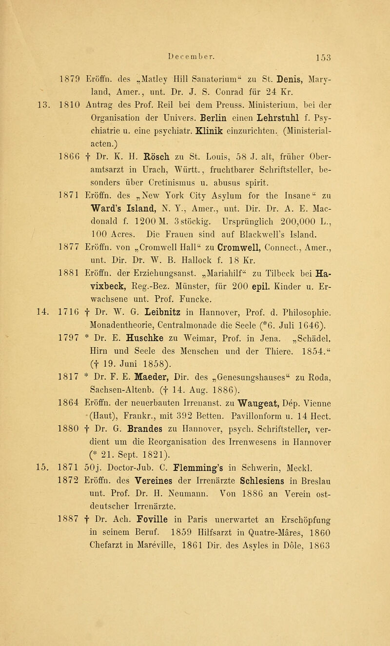 1879 Eröffn. des „Matley Hill Sanatorium zu St. Denis, Mary- land, Amer., unt. Dr. J. S. Conrad für 24 Kr. 13. 1810 Antrag des Prof. Eeil bei dem Prenss. Ministerium, bei der Organisation der Univers. Berlin einen Lehrstuhl f. Psy- chiatrie u. eine psychiatr. Klinik einzurichten. (Ministerial- acten.) 1866 f Dr. K. H. Rösch zu St. Louis, 58 J. alt, früher Ober- amtsarzt in Urach, Württ., fruchtbarer Schriftsteller, be- sonders über Cretinismus u. abusus spirit. 1871 Eröffn. des „New York City Asylum for the Insane zu Ward's Island, N. Y., Amer., unt. Dir. Dr. A. E. Mac- donald f. 1200 M. 3 stöckig. Ursprünglich 200,000 L., 100 Acres. Die Frauen sind auf Blackwell's Island. 1877 Eröffn. von „Cromwell Hall zu Cromwell, Connect., Amer., unt. Dir. Dr. W. B. Hallock f. 18 Kr. 1881 Eröffn. der Erziehungsanst. „Mariahilf zu Tilbeck bei Ha- vixbeck, Reg.-Bez. Münster, für 200 epil. Kinder u. Er- wachsene unt. Prof. Funcke. 14. 1716 f Dr. W. G. Leibnitz in Hannover, Prof. d. Philosophie. Monadentheorie, Centralmonade die Seele (*6. Juli 1646). 1797 * Dr. E. Husehke zu Weimar, Prof. in Jena. „Schädel. Hirn und Seele des Menschen und der Thiere. 1854. (f 19. Juni 1858). 1817 * Dr. F. E. Maeder, Dir. des „Genesungshauses zu Roda, Sachsen-Altenb. (f 14. Aug. 1886). 1864 Eröffn. der neuerbauten Irrenanst. zu Waugeat, Dep. Vienne (Haut), Frankr., mit 392 Betten. Pavillonform u. 14 Hect. 1880 f Dr. G. Brandes zu Hannover, psych. Schriftsteller, ver- dient um die Reorganisation des Irrenwesens in Hannover (* 21. Sept. 1821). 15. 1871 50j. Doctor-Jub. C. Flemming's in Schwerin, Meckl. 1872 Eröffn. des Vereines der Irrenärzte Schlesiens in Breslau unt. Prof. Dr. H. Neumann. Von 1886 an Verein ost- deutscher Irrenärzte. 1887 f Dr. Ach. Foville in Paris unerwartet an Erschöpfung in seinem Beruf. 1859 Hilfsarzt in Quatre-Märes, 1860 Chefarzt in Mareville, 1861 Dir. des Asyles in Dole, 1863