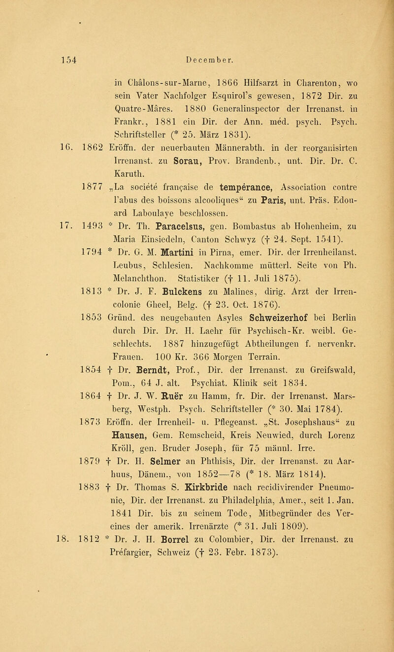 in Chälons-sur-Marne, 1866 Hilfsarzt in Charenton, wo sein Vater Nachfolger Esquirol's gewesen, 1872 Dir. zu Quatre-Märes. 1880 Generalinspector der Irrenanst. in Frankr., 1881 ein Dir. der Ann. med. psych. Psych. Schriftsteller (* 25. März 1831). 16. 1862 Eröffn. der neuerbauten Männerabth. in der reorganisirten Irrenanst. zu Sorau, Prov. Brandenb., unt. Dir. Dr. C. Karuth. 1877 „La societe francaise de temperance, Association contre Tabus des boissons alcooliques zu Paris, unt. Präs. Edou- ard Laboulaye beschlossen. 17. 1493 * Dr. Th. Paracelsus, gen. Bonibastus ab Hohenheim, zu Maria Einsiecleln, Canton Schwyz (f 24. Sept. 1541). 1794 * Dr. G. M. Martini in Pirna, emer. Dir. der Irrenheilanst. Leubus, Schlesien. Nachkomme mütterl. Seite von Ph. Melanchthon. Statistiker (f 11. Juli 1875). 1813 * Dr. J. F. Bulckens zu Malines, dirig. Arzt der Irren- colonie Gheel, Belg. (f 23. Oct. 1876). 1853 Grund, des neugebauten Asyles Schweizerhof bei Berlin durch Dir. Dr. H. Laehr für Psychisch-Kr. weibl. Ge- schlechts. 1887 hinzugefügt Abtheilungen f. nervenkr. Frauen. 100 Kr. 366 Morgen Terrain. 1854 f Dr. Berndt, Prof., Dir. der Irrenanst. zu Greifswald, Pom., 64 J. alt. Psychiat. Klinik seit 1834. 1864 f Dr. J. W. Ruer zu Hamm, fr. Dir. der Irrenanst. Mars- berg, Westph. Psych. Schriftsteller (* 30. Mai 1784). 1873 Eröffn. der Irrenheil- u. Pflegeanst. „St. Josephshaus zu Hausen, Gem. Remscheid, Kreis Neuwied, durch Lorenz Kröll, gen. Bruder Joseph, für 75 männl. Irre. 1879 f Dr. H. Selmer an Phthisis, Dir. der Irrenanst. zu Aar- buus, Dänem., von 1852—78 (* 18. März 1814). 1883 f Dr. Thomas S. Kirkbride nach recidivirender Pneumo- nie, Dir. der Irrenanst. zu Philadelphia, Amer., seit 1. Jan. 1841 Dir. bis zu seinem Tode, Mitbegründer des Ver- eines der amerik. Irrenärzte (* 31. Juli 1809). 18. 1812 * Dr. J. H. Borrel zu Colombier, Dir. der Irrenanst. zu Prefargier, Schweiz (f 23. Febr. 1873).