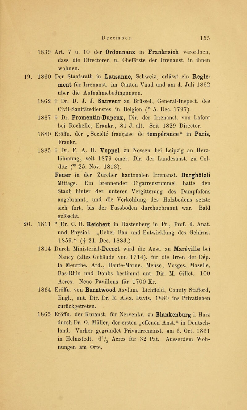 1839 Art. 7 u. 10 der Ordonnanz in Frankreich verordnen, dass die Directoren u. Chefärzte der Irrenanst. in ihnen wohnen. 19. 1860 Der Staatsrath in Lausanne, Schweiz, erlässt ein Regle- ment für Irrenanst. im Canton Vaud und am 4. Juli 1862 über die Aufnahmebedingungen. 1862 f Dr. D. J. J. Sauveur zu Brüssel, General-Inspect. des Civil-Sanitätsdienstes in Belgien (* 5. Dec. 1797). 1867 f Dr. Fromentin-Dupeux, Dir. der Irrenanst. von Lafont bei Rochelle, Erankr., 81 J. alt. Seit 1829 Director. 1880 Eröffn. der „Societe fran^aise de temperance in Paris, Frankr. 1885 f Dr. F. A. H. Voppel zu Nossen bei Leipzig an Herz- lähmung, seit 1879 emer. Dir. der Landesanst. zu Col- ditz (* 25. Nov. 1813). Feuer in der Zürcher kantonalen Irrenanst. Burghölzli Mittags. Ein brennender Cigarrenstummel hatte den Staub hinter der unteren Vergitterung des Dampfofens angebrannt, und die Verkohlung des Holzbodens setzte sich fort, bis der Fussboden durchgebrannt war. Bald gelöscht. 20. 1811 * Dr. C. B. Reichert in Rastenberg in Pr., Prof. d. Anat. und Physiol. „Ueber Bau und Entwicklung des Gehirns. 1859. (f 21. Dec. 1883.) 1814 Durch Ministerial-Decret wird die Anst. zu Mareville bei Nancy (altes Gebäude von 1714), für die Irren der Dep. la Meurthe, Ard., Haute-Marne, Meuse, Vosges, Moselle, Bas-Rhin und Doubs bestimmt unt. Dir. M. Gillet. 100 Acres. Neue Pavillons für 1700 Kr. 1864 Eröffn. von Burntwood Asylum, Lichfield, County Stafford, Engl., unt. Dir. Dr. R. Alex. Davis, 1880 ins Privatleben zurückgetreten. 1865 Eröffn. der Kuranst. für Nervenkr. zu Blankenburg i. Harz durch Dr. 0. Müller, der ersten „offenen Anst. in Deutsch- land. Vorher gegründet Privatirrenanst. am 6. Oct. 1861 in Helmstedt. 6!/2 Acres für 32 Pat. Ausserdem Woh- nungen am Orte.
