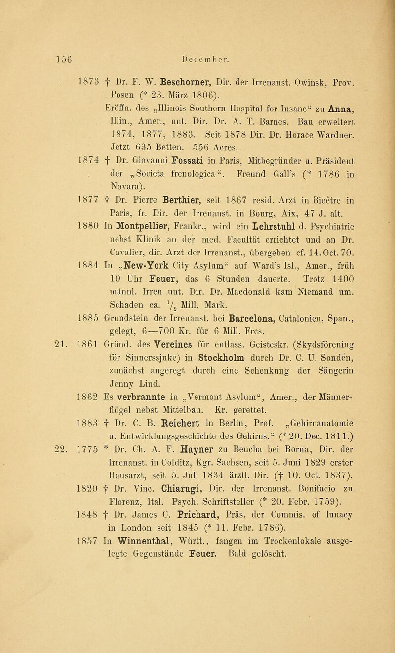 1873 f Dr. F. W, Besehorner, Dir. der Irrenanst. Owinsk, Prov. Posen (* 23, März 1806). Eröffn. des „Illinois Southern Hospital for Insane zu Anna, Illin., Amer., unt. Dir. Dr. A. T. Barnes. Bau erweitert 1874, 1877, 1883. Seit 1878 Dir. Dr. Horace Wardner. Jetzt 635 Betten. 556 Acres. 1874 f Dr. Giovanni Fossati in Paris, Mitbegründer u. Präsident der „Societa frenologica. Freund Gali's (* 1786 in Novara). 1877 f Dr. Pierre Berthier, seit 1867 resid. Arzt in Bicetre in Paris, fr. Dir. der Irrenanst. in Bourg, Aix, 47 J. alt. 1880 In Montpellier, Frankr., wird ein Lehrstuhl d. Psychiatrie nebst Klinik an der med. Facultät errichtet und an Dr. Cavalier, dir. Arzt der Irrenanst., übergeben cf. 14.0ct. 70. 1884 In „New-York City Asylum auf Ward's Isl., Amer., früh 10 Uhr Feuer, das 6 Stunden dauerte. Trotz 1400 männl. Irren unt. Dir. Dr. Macdonald kam Niemand um. Schaden ca. 72 Mill. Mark. 1885 Grundstein der Irrenanst. bei Barcelona, Catalonien, Span., gelegt, 6—700 Kr. für 6 Mill. Frcs. 21. 1861 Grund, des Vereines für entlass. Geisteskr. (Skydsförening för Sinnerssjuke) in Stockholm durch Dr. C. U. Sonden, zunächst angeregt durch eine Schenkung der Sängerin Jenny Lind. 1862 Es verbrannte in „Vermont Asylum, Amer., der Männer- flügel nebst Mittelbau. Kr. gerettet. 1883 f Dr. C. B. Reichert in Berlin, Prof. „Gehirnanatomie u. Entwicklungsgeschichte des Gehirns. (*20.Dec. 1811.) 22. 1775 * Dr. Ch. A. F. Hayner zu Beucha bei Borna, Dir. der Irrenanst. in Colditz, Kgr. Sachsen, seit 5. Juni 1829 erster Hausarzt, seit 5. Juli 1834 ärztl. Dir. (f 10. Oct. 1837). 1820 f Dr. Vinc. Chiarugi, Dir. der Irrenanst. Bonifacio zu Florenz, IM. Psych. Schriftsteller (* 20. Febr. 1759). 1848 f Dr. James C. Prichard, Präs. der Commis. of lunacy in London seit 1845 (* 11. Febr. 1786). 1857 In Winnenthal, Württ., fangen im Trockenlokale ausge- legte Gegenstände Feuer. Bald gelöscht.