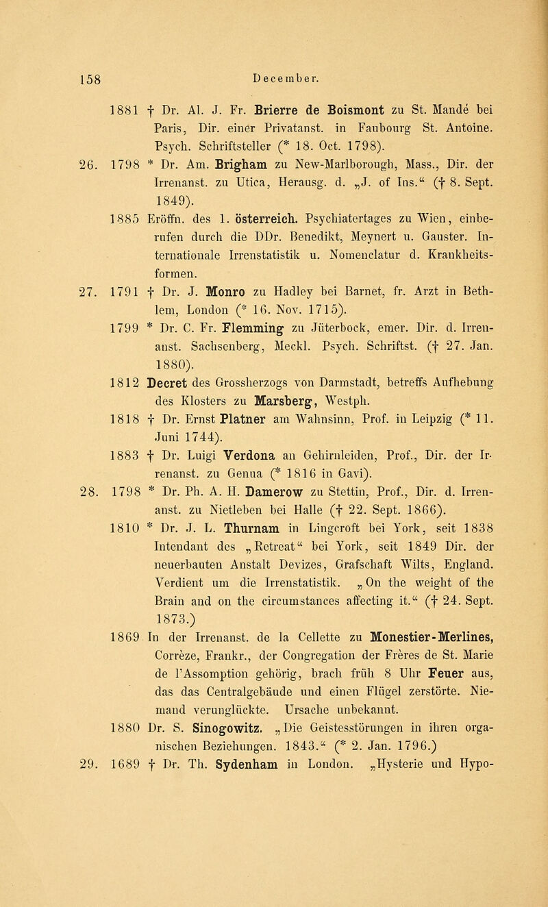 1881 f Dr. AI. J. Fr. Brierre de Boismont zu St. Mande bei Paris, Dir. einer Privatanst. in Faubourg St. Antoine. Psych. Schriftsteller (* 18. Oct. 1798). 26. 1798 * Dr. Am. Brigham zu New-Marlborough, Mass., Dir. der Irrenanst. zu Utica, Herausg. d. „J. of Ins. (f 8. Sept. 1849). 1885 Eröffn. des 1. Österreich. Psychiatertages zu Wien, einbe- rufen durch die DDr. Benedikt, Meynert u. Gauster. In- ternationale Irrenstatistik u. Nomenclatur d. Krankheits- formen. 27. 1791 f Dr. J. Monro zu Hadley bei Barnet, fr. Arzt in Beth- lem, London (* 16. Nov. 1715). 1799 * Dr. C. Fr. Flemming zu Jüterbock, emer. Dir. d. Irren- anst. Sachsenberg, Meckl. Psych. Schriftst. (f 27. Jan. 1880). 1812 Decret des Grossherzogs von Darmstadt, betreffs Aufhebung des Klosters zu Marsberg, Westph. 1818 f Dr. Ernst Platner am Wahnsinn, Prof. in Leipzig (* 11. Juni 1744). 1883 f Dr. Luigi Verdona an Gehirnleiden, Prof., Dir. der Ir- renanst. zu Genua (* 1816 in Gavi). 28. 1798 * Dr. Ph. A. H. Damerow zu Stettin, Prof., Dir. d. Irren- anst. zu Nietleben bei Halle (f 22. Sept. 1866). 1810 * Dr. J. L. Thurnam in Lingcroft bei York, seit 1838 Intendant des „Retreat bei York, seit 1849 Dir. der neuerbauten Anstalt Devizes, Grafschaft Wilts, England. Verdient um die Irrenstatistik. „ On the weight of the Brain and on the circumstances affecting it. (f 24. Sept. 1873.) 1869 In der Irrenanst. de la Cellette zu Monestier-Merlines, Correze, Frankr., der Congregation der Freres de St. Marie de l'Assomption gehörig, brach früh 8 Uhr Feuer aus, das das Centralgebäude und einen Flügel zerstörte. Nie- mand verunglückte. Ursache unbekannt. 1880 Dr. S. Sinogowitz. „Die Geistesstörungen in ihren orga- nischen Beziehungen. 1843. (* 2. Jan. 1796.) 29. 1689 f Dr. Th. Sydenham in London. „Hysterie und Hypo-