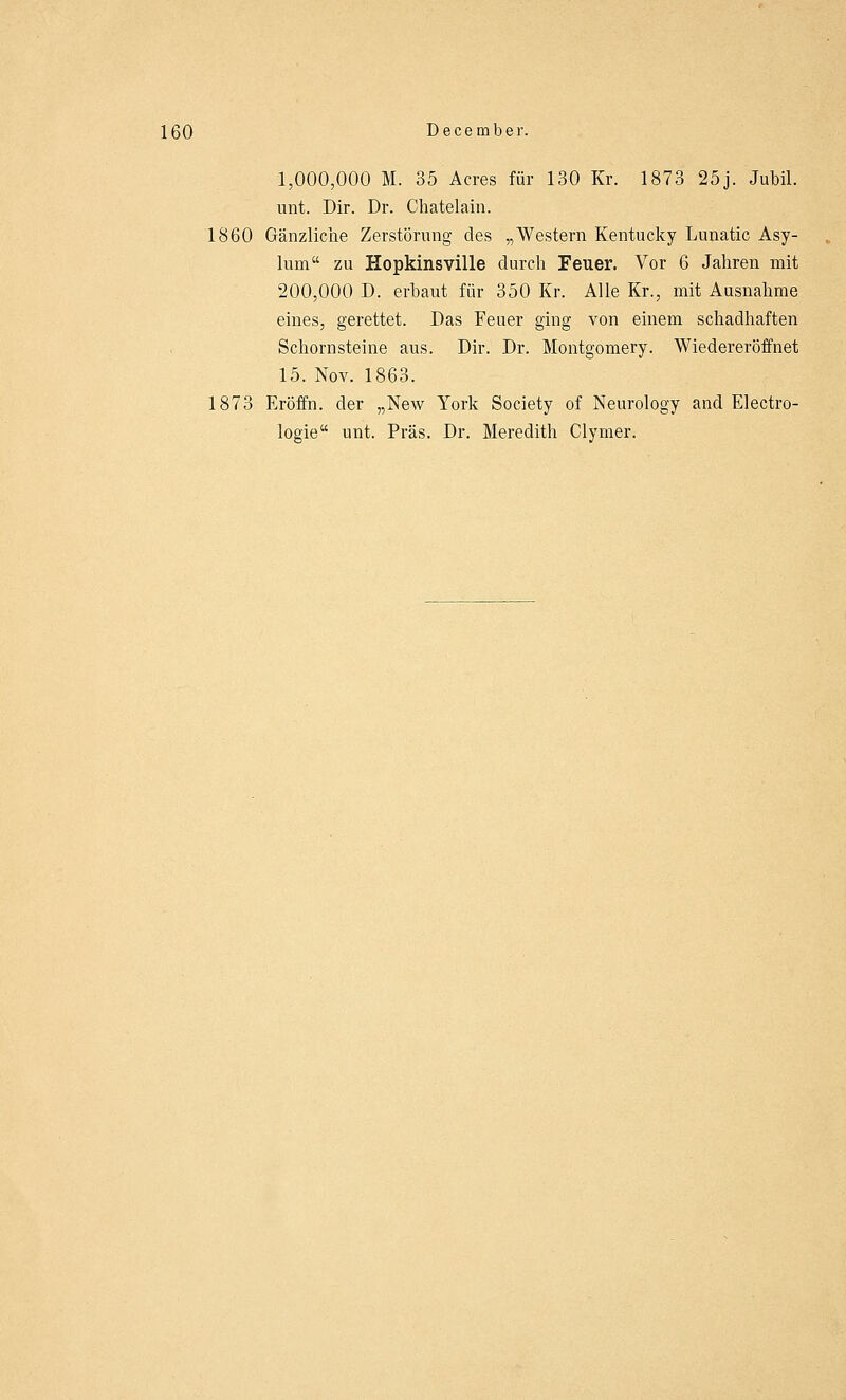1,000,000 M. 35 Acres für 130 Kr. 1873 25j. Jubil. unt. Dir. Dr. Chatelain. 1860 Gänzliche Zerstörung des „Western Kentucky Lunatic Asy- lum zu Hopkinsville durch Feuer. Vor 6 Jahren mit 200,000 D. erbaut für 350 Kr. Alle Kr., mit Ausnahme eines, gerettet. Das Feuer ging von einem schadhaften Schornsteine aus. Dir. Dr. Montgomery. Wiedereröffnet 15. Nov. 1863. 1873 Eröffn. der „New York Society of Neurology and Electro- logie unt. Präs. Dr. Meredith Clyrner.
