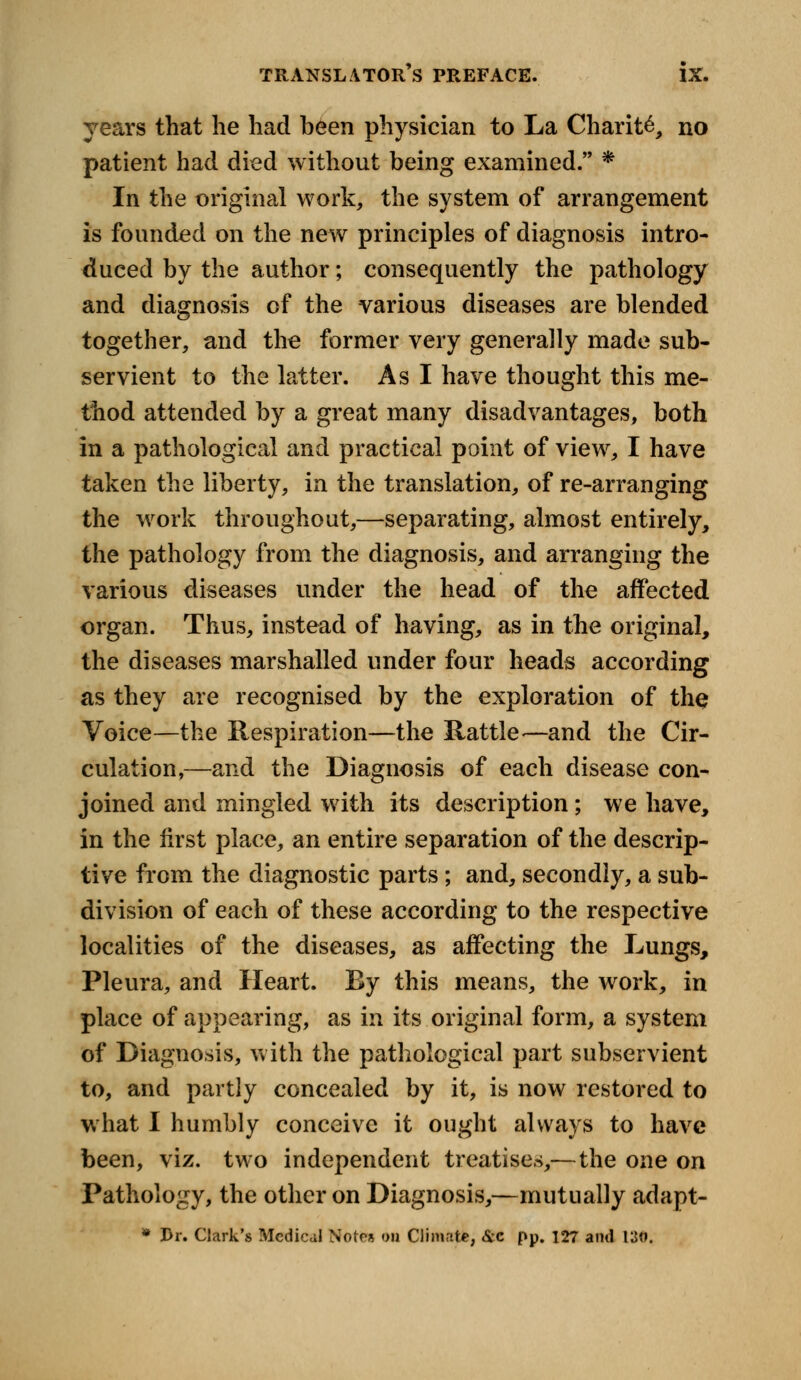 years that he had been physician to La Charity no patient had died without being examined. * In the original work, the system of arrangement is founded on the new principles of diagnosis intro- duced by the author; consequently the pathology and diagnosis of the various diseases are blended together, and the former very generally made sub- servient to the latter. As I have thought this me- thod attended by a great many disadvantages, both in a pathological and practical point of view, I have taken the liberty, in the translation, of re-arranging the work throughout,—separating, almost entirely, the pathology from the diagnosis, and arranging the various diseases under the head of the affected organ. Thus, instead of having, as in the original, the diseases marshalled under four heads according as they are recognised by the exploration of the Voice—the Respiration—the Rattle -—and the Cir- culation,—and the Diagnosis of each disease con- joined and mingled with its description; we have, in the first place, an entire separation of the descrip- tive from the diagnostic parts ; and, secondly, a sub- division of each of these according to the respective localities of the diseases, as affecting the Lungs, Pleura, and Heart. Ry this means, the work, in place of appearing, as in its original form, a system of Diagnosis, with the pathological part subservient to, and partly concealed by it, is now restored to what I humbly conceive it ought always to have been, viz. two independent treatises,—the one on Pathology, the other on Diagnosis,—mutually adapt- * Dr. Clark's Medical Note* on Climate, &c pp. 127 and 130.