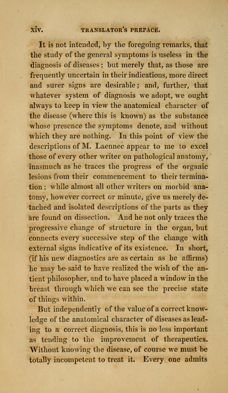 It is not intended, by the foregoing remarks, that the study of the general symptoms is useless in the diagnosis of diseases; but merely that, as those are frequently uncertain in their indications, more direct and surer signs are desirable; and, further, that whatever system of diagnosis we adopt, we ought always to keep in view the anatomical character of the disease (where this is known) as the substance whose presence the symptoms denote, and without which they are nothing. In this point of view the descriptions of M. Laennec appear to me to excel those of every other writer on pathological anatomy, inasmuch as he traces the progress of the organic lesions from their commencement to their termina- tion ; while almost all other writers on morbid ana- tomy, however correct or minute, give us merely de- tached and isolated descriptions of the parts as they are found on dissection. And he not only traces the progressive change of structure in the organ, but connects every successive step of the change with external signs indicative of its existence. In short, (if his new diagnostics are as certain as he affirms) he may be said to have realized the wish of the an- tient philosopher, and to have placed a window in the breast through which we can see the precise state of things within. But independently of the value of a correct know- ledge of the anatomical character of diseases as lead- ing to a correct diagnosis, this is no less important as tending to the improvement of therapeutics. Without knowing the disease, of course we must be totally incompetent to treat it. Every one admits