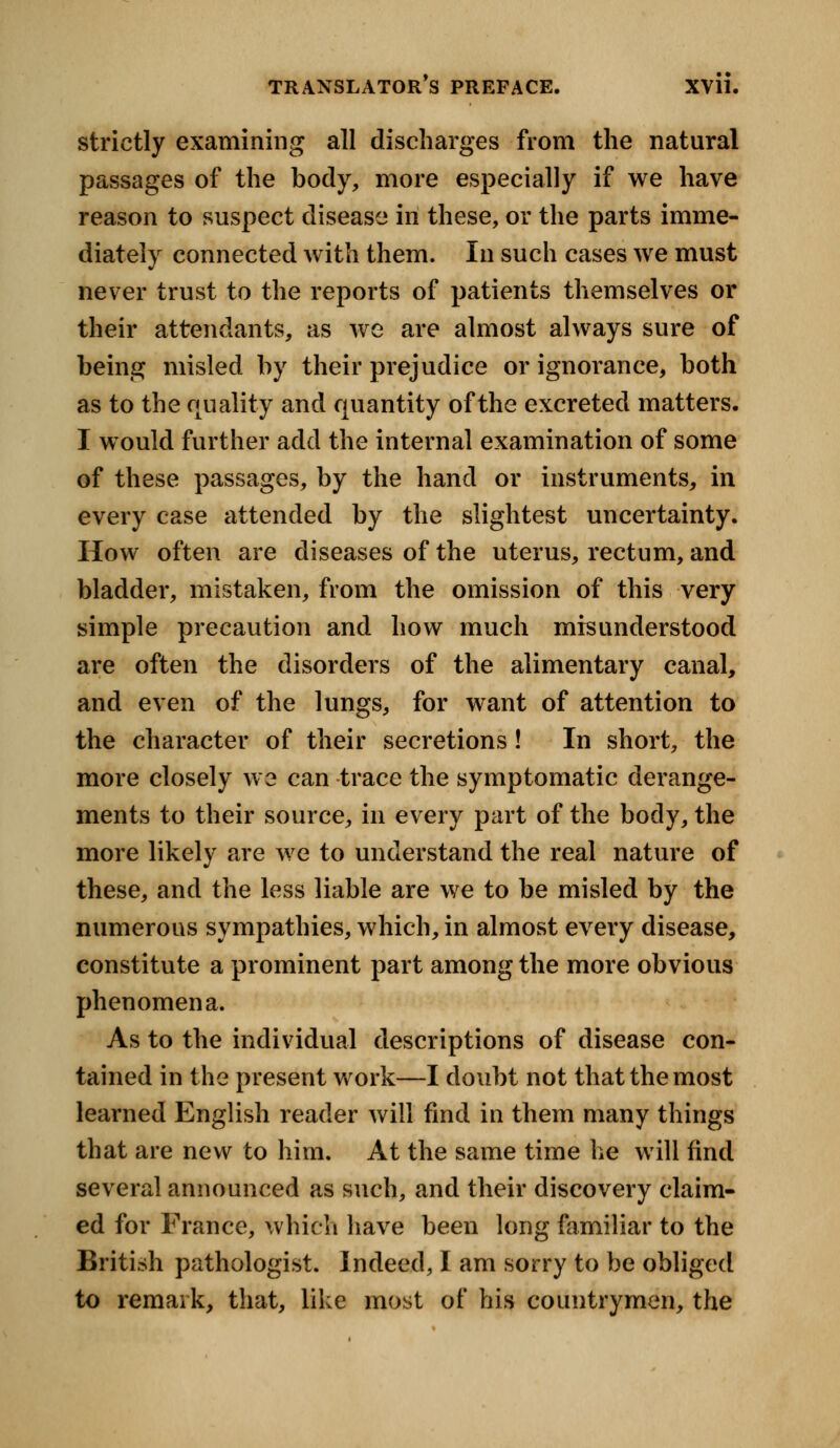 strictly examining all discharges from the natural passages of the body, more especially if we have reason to suspect disease in these, or the parts imme- diately connected with them. In such cases we must never trust to the reports of patients themselves or their attendants, as we are almost always sure of being misled by their prejudice or ignorance, both as to the quality and quantity of the excreted matters. I would further add the internal examination of some of these passages, by the hand or instruments, in every case attended by the slightest uncertainty. How often are diseases of the uterus, rectum, and bladder, mistaken, from the omission of this very simple precaution and how much misunderstood are often the disorders of the alimentary canal, and even of the lungs, for want of attention to the character of their secretions! In short, the more closely we can trace the symptomatic derange- ments to their source, in every part of the body, the more likely are we to understand the real nature of these, and the less liable are we to be misled by the numerous sympathies, which, in almost every disease, constitute a prominent part among the more obvious phenomena. As to the individual descriptions of disease con- tained in the present work—I doubt not that the most learned English reader will find in them many things that are new to him. At the same time he will find several announced as such, and their discovery claim- ed for France, which have been long familiar to the British pathologist. Indeed, I am sorry to be obliged to remark, that, like most of his countrymen, the