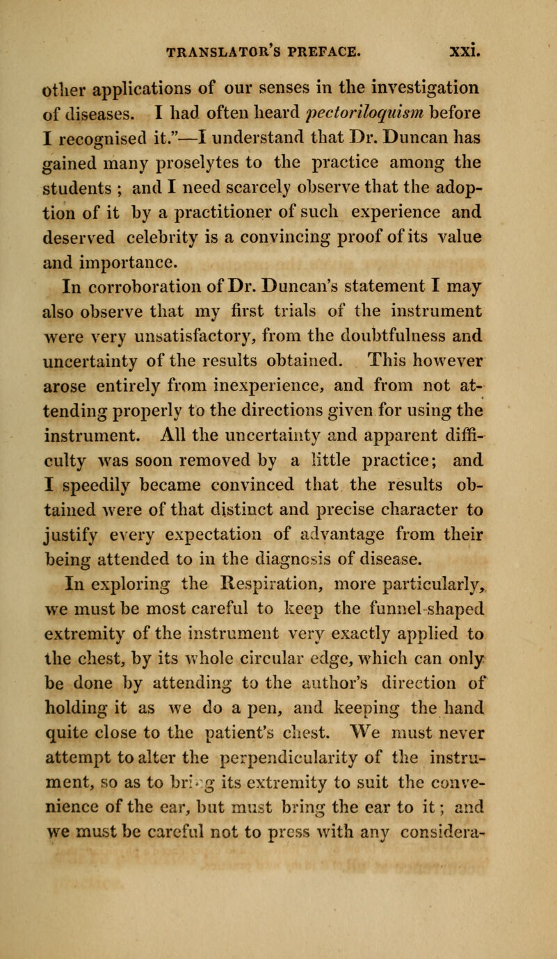 other applications of our senses in the investigation of diseases. I had often heard pectoriloquism before I recognised it.—I understand that Dr. Duncan has gained many proselytes to the practice among the students ; and I need scarcely observe that the adop- tion of it by a practitioner of such experience and deserved celebrity is a convincing proof of its value and importance. In corroboration of Dr. Duncan's statement I may also observe that my first trials of the instrument were very unsatisfactory, from the doubtfulness and uncertainty of the results obtained. This however arose entirely from inexperience, and from not at- tending properly to the directions given for using the instrument. All the uncertainty and apparent diffi- culty was soon removed by a little practice; and I speedily became convinced that the results ob- tained were of that distinct and precise character to justify every expectation of advantage from their being attended to in the diagnosis of disease. In exploring the Respiration, more particularly^ we must be most careful to keep the funnel shaped extremity of the instrument very exactly applied to the chest, by its whole circular edge, which can only be done by attending to the author's direction of holding it as we do a pen, and keeping the hand quite close to the patient's chest. We must never attempt to alter the perpendicularity of the instru- ment, so as to bri»:g its extremity to suit the conve- nience of the ear, but must bring the ear to it; and we must be careful not to press with any considera-