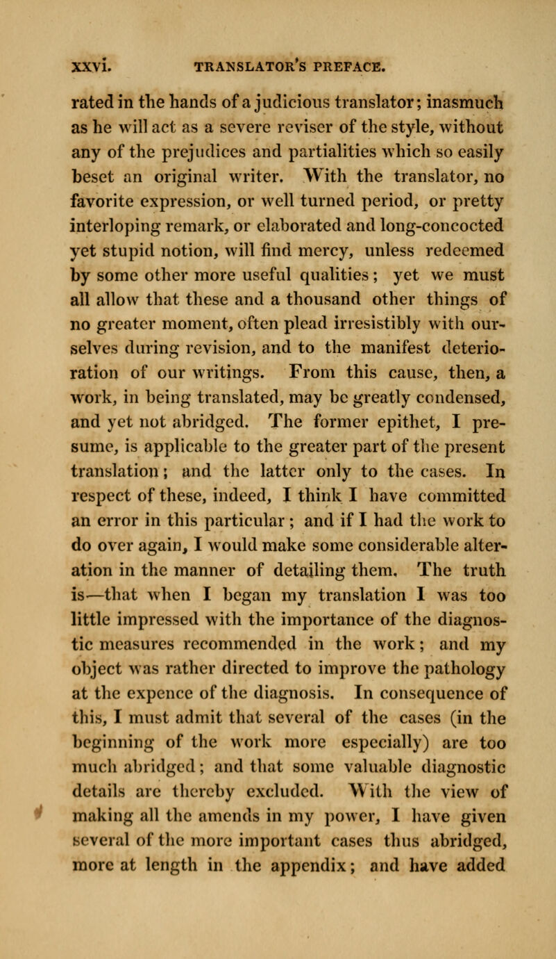 rated in the hands of a judicious translator; inasmuch as he will act as a severe reviser of the style, without any of the prejudices and partialities which so easily beset an original writer. With the translator, no favorite expression, or well turned period, or pretty interloping remark, or elaborated and long-concocted yet stupid notion, will find mercy, unless redeemed by some other more useful qualities ; yet we must all allow that these and a thousand other things of no greater moment, often plead irresistibly with our- selves during revision, and to the manifest deterio- ration of our writings. From this cause, then, a work, in being translated, may be greatly condensed, and yet not abridged. The former epithet, I pre- sume, is applicable to the greater part of the present translation; and the latter only to the cases. In respect of these, indeed, I think I have committed an error in this particular; and if I had the work to do over again, I would make some considerable alter- ation in the manner of detailing them. The truth is—that when I began my translation I was too little impressed with the importance of the diagnos- tic measures recommended in the work; and my object was rather directed to improve the pathology at the expence of the diagnosis. In consequence of this, I must admit that several of the cases (in the beginning of the work more especially) are too mucli abridged; and that some valuable diagnostic details are thereby excluded. With the view of making all the amends in my power, I have given Mvei al of the more important cases thus abridged, more at length in the appendix; and have added