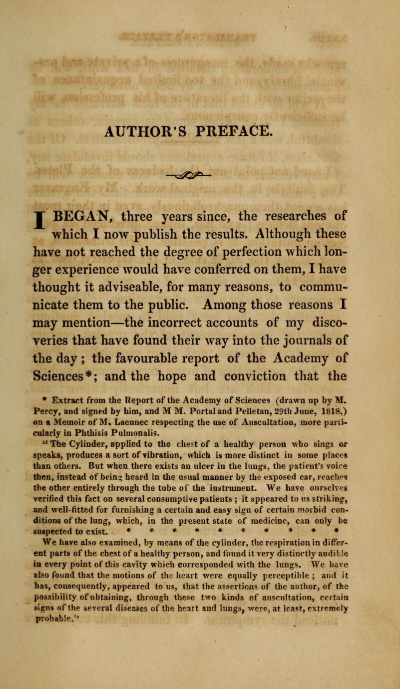 .-, AUTHOR'S PREFACE. I BEGAN, three years since, the researches of which I now publish the results. Although these have not reached the degree of perfection which lon- ger experience would have conferred on them, I have thought it adviseable, for many reasons, to commu- nicate them to the public. Among those reasons I may mention—the incorrect accounts of my disco- veries that have found their way into the journals of the day; the favourable report of the Academy of Sciences*; and the hope and conviction that the * Extract from the Report of the Academy of Sciences (drawn up by M. Percy, and signed by him, and M M. Portal and Pelletan, 29th June, 1819,) on a Memoir of M^ Laennec respecting the use of Auscultation, more parti- cularly in Phthisis Pulmonalis.  The Cylinder, applied to the chest of a healthy person who sings or speaks, produces a sort of vibration, which is more distinct in some places than others. But when there exists an ulcer in the lungs, the patient's voice then, instead of bein^ heard in the usual manner by the exposed ear, reaches the other entirely through the tube of the instrument. We have ourselves verified this fact on several consumptive patients ; it appeared to us striking, and well-fitted for furnishing a certain and easy sign of certain morbid con- ditions of the lung, which, in the present state of medicine, can only be suspected to exist. ******* **» We have also examined, by means of the cylinder, the respiration in differ- ent parts of the chest of a healthy person, and found it very distinctly auditle in every point of this cavity which corresponded with the lungs. We have also found that the motions of the heart were equally perceptible ; and it has, consequently, appeared to us, that the assertions of the author, of the possibility of obtaining, through these two kinds of auscultation, certain *igns of the several diseases of the heart and lungs, -were, at least, extremely probable.'*