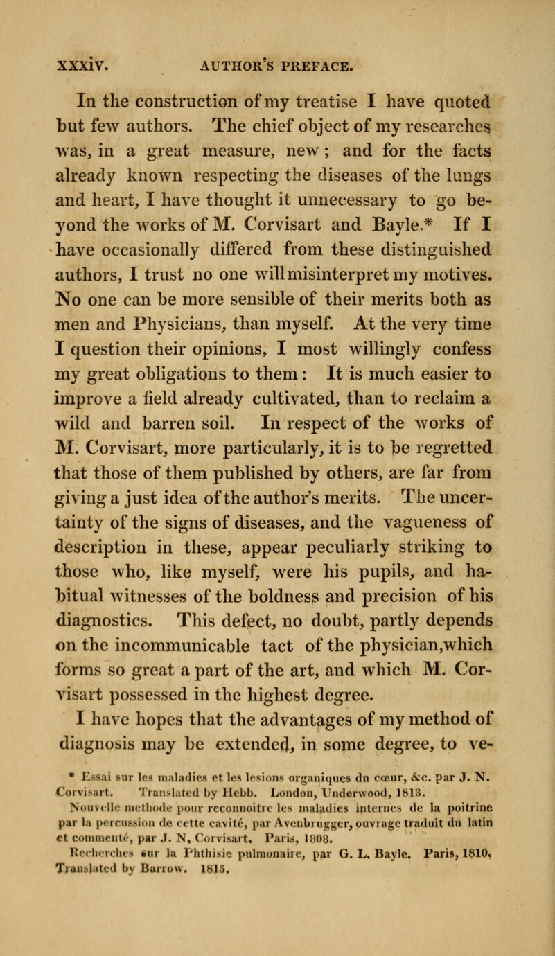 In the construction of my treatise I have quoted but few authors. The chief object of my researches was, in a great measure, new; and for the facts already known respecting the diseases of the lungs and heart, I have thought it unnecessary to go be- yond the works of M. Corvisart and Bayle * If I have occasionally differed from these distinguished authors, I trust no one will misinterpret my motives. No one can be more sensible of their merits both as men and Physicians, than myself. At the very time I question their opinions, I most willingly confess my great obligations to them: It is much easier to improve a field already cultivated, than to reclaim a wild and barren soil. In respect of the works of M. Corvisart, more particularly, it is to be regretted that those of them published by others, are far from giving a just idea of the author's merits. The uncer- tainty of the signs of diseases, and the vagueness of description in these, appear peculiarly striking to those who, like myself, were his pupils, and ha- bitual witnesses of the boldness and precision of his diagnostics. This defect, no doubt, partly depends on the incommunicable tact of the physician,which forms so great a part of the art, and which M. Cor- visart possessed in the highest degree. I have hopes that the advantages of my method of diagnosis may be extended, in some degree, to ve- * Es&ai sur Irs maladies et les lesions organiqties dn coeur, &c. par J. N. Corvisart. Translated by Hebb. London, Underwood, 1813. NonveUe methode pour reconnoitre lea maladies internes de la poitrine par la percuifion de eette eavit£, par Avcubrugger, ouvrage traduit du latin Ct comments, par J. N, Corvisart, Paris, 1808. Recherchea inr la phthisie pulmonaire, par G. L. Bayle. Paris, 1810. Ti.inflated by Barrow. 1815.