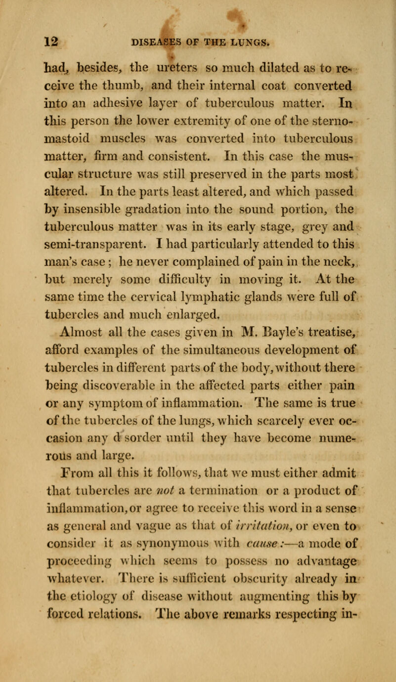 M 12 DISEASES OF THE LUNGS. had, besides, the ureters so much dilated as to re- ceive the thumb, and their internal coat converted into an adhesive layer of tuberculous matter. In this person the lower extremity of one of the sterno- mastoid muscles was converted into tuberculous matter, firm and consistent. In this case the mus- cular structure was still preserved in the parts most altered. In the parts least altered, and which passed by insensible gradation into the sound portion, the tuberculous matter was in its early stage, grey and semi-transparent. I had particularly attended to this man's case ; he never complained of pain in the neck, but merely some difficulty in moving it. At the same time the cervical lymphatic glands were full of tubercles and much enlarged. Almost all the cases given in M, Bayle's treatise, afford examples of the simultaneous development of tubercles in different parts of the body, without there being discoverable in the affected parts either pain or any symptom of inflammation. The same is true of the tubercles of the lungs, which scarcely ever oc- casion any d sorder until they have become nume- rous and large. From all this it follows, that we must either admit that tubercles are not a termination or a product of inflammation, or agree to receive this word in a sense as general and vague as that of irritation, or even to consider it as synonymous with cause:—a mode of proceeding which seems to possess no advantage whatever. There is sufficient obscurity already in the etiology of disease without augmenting this by forced relations. The above remarks respecting in-