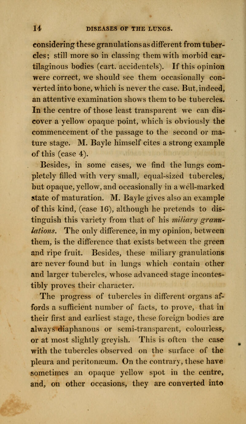 considering these granulations as different from tuber- cles; still more so in classing them with morbid car- tilaginous bodies (cart, accidentels). If this opinion were correct, we should see them occasionally con- verted into bone, which is never the case. But, indeed, an attentive examination shows them to be tubercles. In the centre of those least transparent we can dis- cover a yellow opaque point, which is obviously the commencement of the passage to the second or ma- ture stage. M. Bayle himself cites a strong example of this (case 4). Besides, in some cases, we find the lungs com- pletely filled with very small, equal-sized tubercles, but opaque, yellow, and occasionally in a wrell-marked state of maturation. M. Bayle gives also an example of this kind, (case 16), although he pretends to dis- tinguish this variety from that of his miliary granu- lations. The only difference, in my opinion, between them, is the difference that exists between the green and ripe fruit. Besides, these miliary granulations are never found but in lunsrs which contain other and larger tubercles, wrhose advanced stage incontes- tibly proves their character. The progress of tubercles in different organs af- fords a sufficient number of facts, to prove, that in their first and earliest stage, these foreign bodies are always diaphanous or semi-transparent, colourless, or at most slightly greyish. This is often the case with the tubercles observed on the surface of the pleura and peritonaeum. On the contrary, these have sometimes an opaque yellow spot in the centre, and, on other occasions, they are converted into