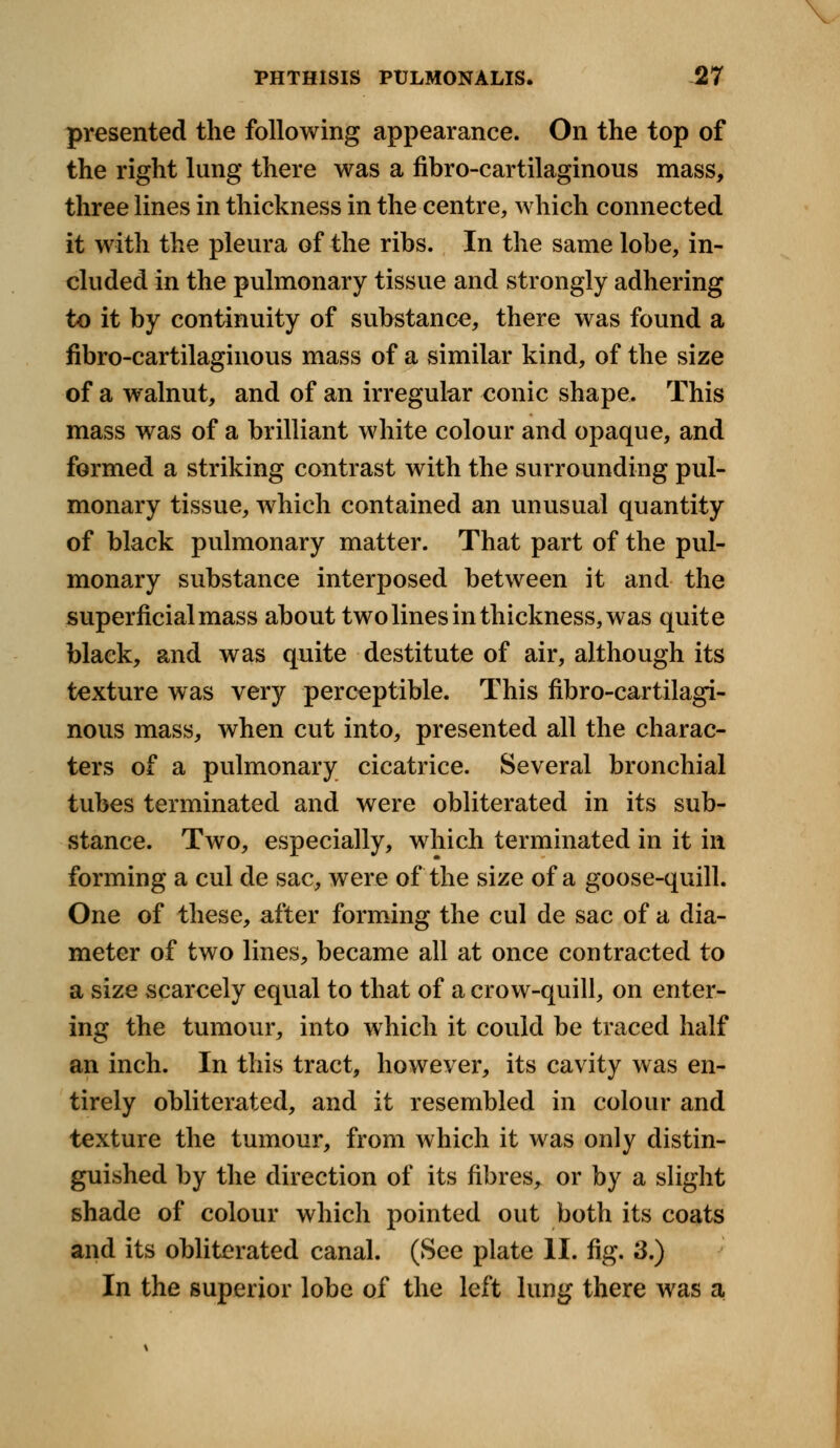 presented the following appearance. On the top of the right lung there was a fibro-cartilaginous mass, three lines in thickness in the centre, which connected it with the pleura of the ribs. In the same lobe, in- cluded in the pulmonary tissue and strongly adhering to it by continuity of substance, there was found a fibro-cartilaginous mass of a similar kind, of the size of a walnut, and of an irregular conic shape. This mass was of a brilliant white colour and opaque, and formed a striking contrast with the surrounding pul- monary tissue, which contained an unusual quantity of black pulmonary matter. That part of the pul- monary substance interposed between it and the superficial mass about two lines in thickness, was quite black, and was quite destitute of air, although its texture was very perceptible. This fibro-cartilagi- nous mass, when cut into, presented all the charac- ters of a pulmonary cicatrice. Several bronchial tubes terminated and were obliterated in its sub- stance. Two, especially, which terminated in it in forming a cul de sac, were of the size of a goose-quill. One of these, after forming the cul de sac of a dia- meter of two lines, became all at once contracted to a size scarcely equal to that of a crow-quill, on enter- ing the tumour, into which it could be traced half an inch. In this tract, however, its cavity was en- tirely obliterated, and it resembled in colour and texture the tumour, from which it was only distin- guished by the direction of its fibres, or by a slight shade of colour which pointed out both its coats and its obliterated canal. (See plate II. fig. 3.) In the superior lobe of the left lung there was a.