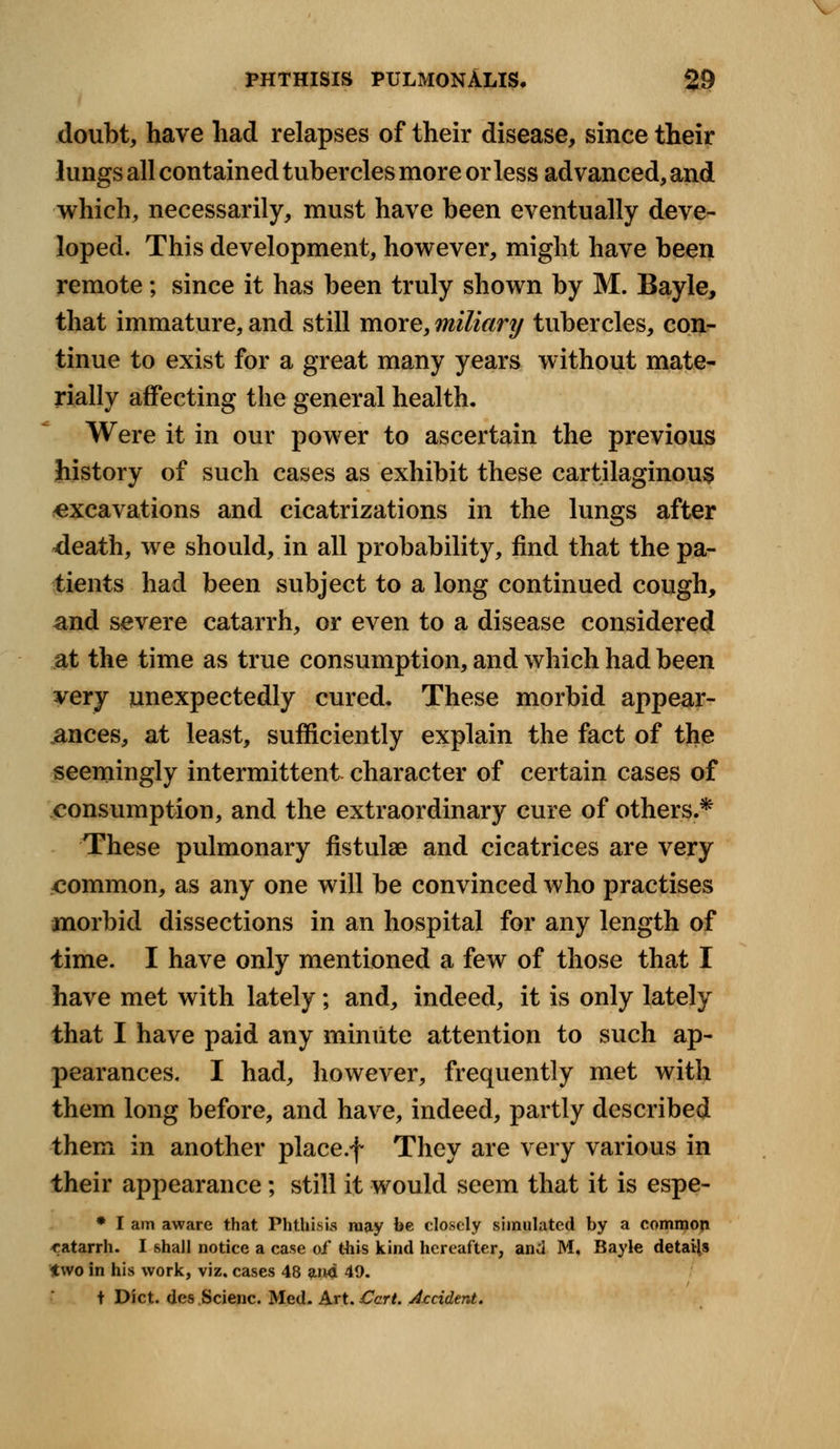 PHTHISIS PULMONALIS. 29 doubt, have had relapses of their disease, since their lungs all contained tubercles more or less advanced, and which, necessarily, must have been eventually deve- loped. This development, however, might have been remote; since it has been truly shown by M. Bayle, that immature, and still more, miliary tubercles, con- tinue to exist for a great many years without mate- rially affecting the general health. Were it in our power to ascertain the previous history of such cases as exhibit these cartilaginous excavations and cicatrizations in the lungs after death, we should, in all probability, find that the pa- tients had been subject to a long continued cough, and severe catarrh, or even to a disease considered at the time as true consumption, and which had been very unexpectedly cured. These morbid appear- ances, at least, sufficiently explain the fact of the seemingly intermittent character of certain cases of consumption, and the extraordinary cure of others.* These pulmonary fistulae and cicatrices are very common, as any one will be convinced who practises morbid dissections in an hospital for any length of lime. I have only mentioned a few of those that I have met with lately; and, indeed, it is only lately that I have paid any minute attention to such ap- pearances. I had, however, frequently met with them long before, and have, indeed, partly described them in another place.f They are very various in their appearance; still it would seem that it is espe- * I am aware that Phthisis may be closely simulated by a common catarrh. I shall notice a case of this kind hereafter, and M. Bayle details two in his work, viz. cases 48 and 49. t Diet, des Scienc. Med. Art. Cert. Accident.