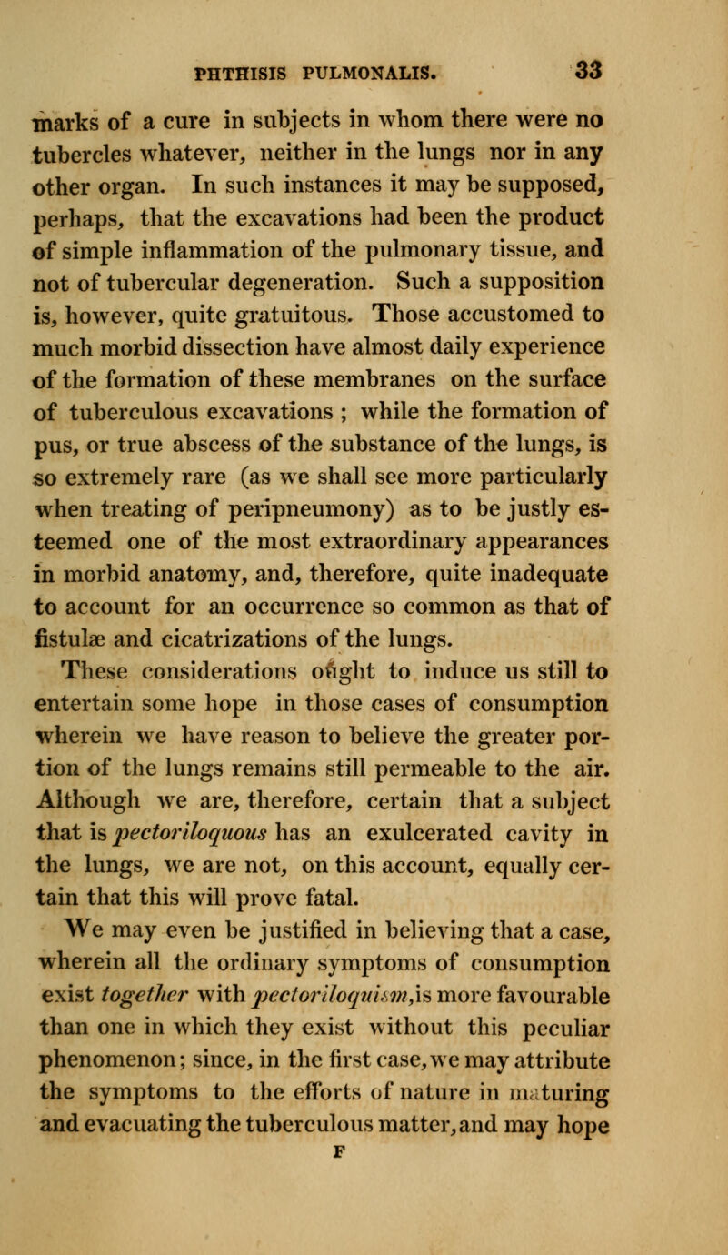 marks of a cure in subjects in whom there were no tubercles whatever, neither in the lungs nor in any other organ. In such instances it may be supposed, perhaps, that the excavations had been the product of simple inflammation of the pulmonary tissue, and not of tubercular degeneration. Such a supposition is, however, quite gratuitous. Those accustomed to much morbid dissection have almost daily experience of the formation of these membranes on the surface of tuberculous excavations ; while the formation of pus, or true abscess of the substance of the lungs, is so extremely rare (as we shall see more particularly when treating of peripneumony) as to be justly es- teemed one of the most extraordinary appearances in morbid anatomy, and, therefore, quite inadequate to account for an occurrence so common as that of fistula? and cicatrizations of the lungs. These considerations o&ght to induce us still to entertain some hope in those cases of consumption wherein we have reason to believe the greater por- tion of the lungs remains still permeable to the air. Although we are, therefore, certain that a subject that is pectoriloquous has an exulcerated cavity in the lungs, we are not, on this account, equally cer- tain that this will prove fatal. We may even be justified in believing that a case, wherein all the ordinary symptoms of consumption exist together with pectoriloquum,\$ more favourable than one in which they exist without this peculiar phenomenon; since, in the first case,we may attribute the symptoms to the efforts of nature in maturing and evacuating the tuberculous matter, and may hope F