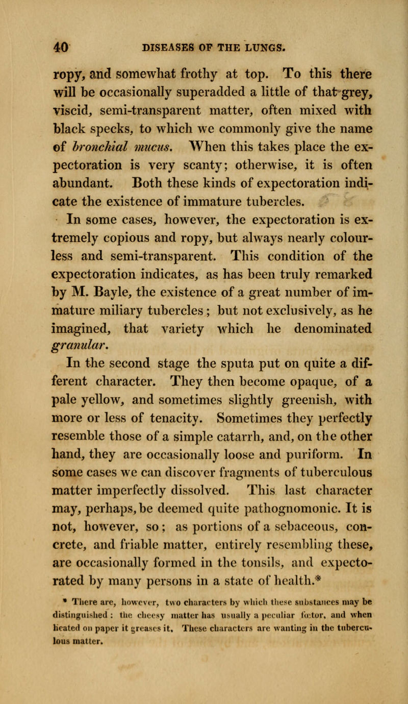 ropy, and somewhat frothy at top. To this there will be occasionally superadded a little of that grey, viscid, semi-transparent matter, often mixed with black specks, to which we commonly give the name of bronchial mucus. When this takes place the ex- pectoration is very scanty; otherwise, it is often abundant. Both these kinds of expectoration indi- cate the existence of immature tubercles. In some cases, however, the expectoration is ex- tremely copious and ropy, but always nearly colour- less and semi-transparent. This condition of the expectoration indicates, as has been truly remarked by M. Bayle, the existence of a great number of im- mature miliary tubercles; but not exclusively, as he imagined, that variety which he denominated granular. In the second stage the sputa put on quite a dif- ferent character. They then become opaque, of a pale yellow, and sometimes slightly greenish, with more or less of tenacity. Sometimes they perfectly resemble those of a simple catarrh, and, on the other hand, they are occasionally loose and puriform. In some cases we can discover fragments of tuberculous matter imperfectly dissolved. This last character may, perhaps, be deemed quite pathognomonic. It is not, however, so; as portions of a sebaceous, con- crete, and friable matter, entirely resembling these, are occasionally formed in the tonsils, and expecto- rated by many persons in a state of health.* * There arc, however, two characters by which these substances may be distinguished : the cheesy matter has usually a peculiar fcetor, and when heated on paper it greases it. These characters are wanting in the tubercu- lous matter.