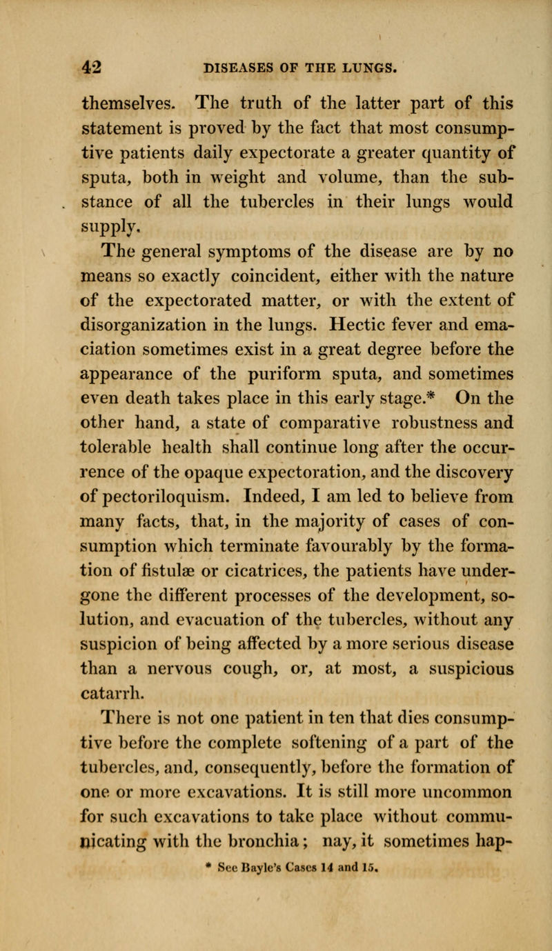 themselves- The truth of the latter part of this statement is proved by the fact that most consump- tive patients daily expectorate a greater quantity of sputa, both in weight and volume, than the sub- stance of all the tubercles in their lungs would supply. The general symptoms of the disease are by no means so exactly coincident, either with the nature of the expectorated matter, or with the extent of disorganization in the lungs. Hectic fever and ema- ciation sometimes exist in a great degree before the appearance of the puriform sputa, and sometimes even death takes place in this early stage.* On the other hand, a state of comparative robustness and tolerable health shall continue long after the occur- rence of the opaque expectoration, and the discovery of pectoriloquism. Indeed, I am led to believe from many facts, that, in the majority of cases of con- sumption which terminate favourably by the forma- tion of fistulae or cicatrices, the patients have under- gone the different processes of the development, so- lution, and evacuation of the tubercles, without any suspicion of being affected by a more serious disease than a nervous cough, or, at most, a suspicious catarrh. There is not one patient in ten that dies consump- tive before the complete softening of a part of the tubercles, and, consequently, before the formation of one or more excavations. It is still more uncommon for such excavations to take place without commu- nicating with the bronchia; nay, it sometimes hap- * Sec Baylc's Cases 14 and 15.